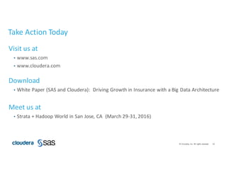 42©	Cloudera,	Inc.	All	rights	reserved.
Take	Action	Today
Visit	us	at
• www.sas.com
• www.cloudera.com
Download	
• White	Paper	(SAS	and	Cloudera):		Driving	Growth	in	Insurance	with	a	Big	Data	Architecture	
Meet	us	at
• Strata	+	Hadoop	World	in	San	Jose,	CA		(March	29-31,	2016)
 