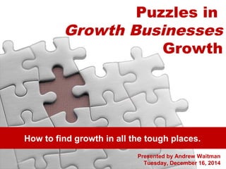 Puzzles in 
Growth Businesses 
Growth 
How to find growth in all the tough places. 
Presented by Andrew Waitman 
Tuesday, December 16, 2014 
 