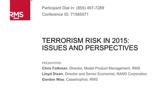 TERRORISM RISK IN 2015:
ISSUES AND PERSPECTIVES
PRESENTERS:
Chris Folkman, Director, Model Product Management, RMS
Lloyd Dixon, Director and Senior Economist, RAND Corporation
Gordon Woo, Catastrophist, RMS
Participant Dial In: (855) 467-7289
Conference ID: 71585071
 