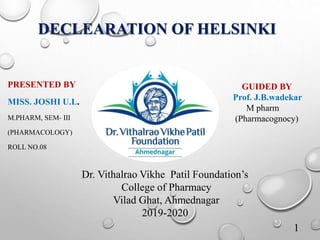 DECLEARATION OF HELSINKI
PRESENTED BY
MISS. JOSHI U.L.
M.PHARM, SEM- III
(PHARMACOLOGY)
ROLL NO.08
1
GUIDED BY
Prof. J.B.wadekar
M pharm
(Pharmacognocy)
Dr. Vithalrao Vikhe Patil Foundation’s
College of Pharmacy
Vilad Ghat, Ahmednagar
2019-2020
 