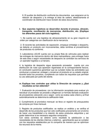 6. El auxiliar de distribución confronta los documentos que asignaron en la
   relación de despacho y la entrega al área de cartera, aleatoriamente el
   coordinador de distribución hace revisión de estos documentos.



l. Que aspectos logísticos se desarrollan durante el proceso, almacén,
   transporte, movilización de mercancías, distribución, etc. (Explique
   los diferentes pasos del ciclo logístico).

1. Se cuenta con una logística de almacenamiento en su gran mayoría en
orden por categorías con clasificación de la mercancía.

2. Si durante las actividades de separación, empaque embalaje o despacho,
se detecta un producto con inconvenientes, debe remitirse al procedimiento
de productos no conforme.

3. Laboratorios LELVE cuenta con su propia flota de vehículos para realizar
las entregas de mercancía dentro del área metropolitana, para entregar fuera
de esta área o según necesidades de despacho se contratan los servicios de
un operador logístico o un tercero.

4. la logística de despacho sigue pareciendo proveedor cuenta con una
distribución de rutas que aparecen registradas en la correspondiente factura,
en conclusión queremos garantizar que se cumplan todas las actividades que
conduzcan a preservar, proteger y conservar el producto en su estado original,
durante todos los procesos, cumpliendo con todos los requisitos que permitan
su uso adecuado por parte del cliente.


m. Explique tres controles que utiliza la Dirección de compras y ¿Qué
   resultados se han obtenido?

 1. Evaluación de proveedores: con la información recopilada para evaluar y/o
reevaluar al proveedor se procede a diligenciar un formato llamado evaluación
de proveedores colocando una x según como se evalúa cada criterio y al final
automáticamente se determina la calificación total.

2. Cumplimiento al pronóstico mensual: se lleva un registro de presupuestos
de compras por línea mensual.

3. Registro de productos codificados: se realiza un análisis y se verifica el
desarrollo de los productos que han sido codificados previamente con el ánimo
de hacer una trazabilidad a la rotación de estos productos adquiridos y así
poder determinar si es necesario seguirlos comprando.
Con estos controles se obtiene como resultado la satisfacción a las
necesidades de los clientes internos y externos , garantizando que se cumplan
con los requisitos establecidos por la compañía de manera que se optimicen
los recursos de la misma.
 