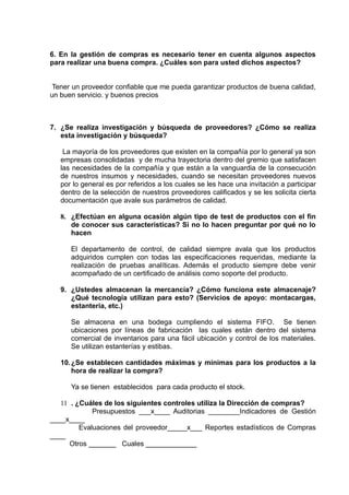 6. En la gestión de compras es necesario tener en cuenta algunos aspectos
para realizar una buena compra. ¿Cuáles son para usted dichos aspectos?


 Tener un proveedor confiable que me pueda garantizar productos de buena calidad,
un buen servicio. y buenos precios



7. ¿Se realiza investigación y búsqueda de proveedores? ¿Cómo se realiza
   esta investigación y búsqueda?

    La mayoría de los proveedores que existen en la compañía por lo general ya son
   empresas consolidadas y de mucha trayectoria dentro del gremio que satisfacen
   las necesidades de la compañía y que están a la vanguardia de la consecución
   de nuestros insumos y necesidades, cuando se necesitan proveedores nuevos
   por lo general es por referidos a los cuales se les hace una invitación a participar
   dentro de la selección de nuestros proveedores calificados y se les solicita cierta
   documentación que avale sus parámetros de calidad.

   8. ¿Efectúan en alguna ocasión algún tipo de test de productos con el fin
      de conocer sus características? Si no lo hacen preguntar por qué no lo
      hacen

      El departamento de control, de calidad siempre avala que los productos
      adquiridos cumplen con todas las especificaciones requeridas, mediante la
      realización de pruebas analíticas. Además el producto siempre debe venir
      acompañado de un certificado de análisis como soporte del producto.

   9. ¿Ustedes almacenan la mercancía? ¿Cómo funciona este almacenaje?
      ¿Qué tecnología utilizan para esto? (Servicios de apoyo: montacargas,
      estantería, etc.)

      Se almacena en una bodega cumpliendo el sistema FIFO. Se tienen
      ubicaciones por líneas de fabricación las cuales están dentro del sistema
      comercial de inventarios para una fácil ubicación y control de los materiales.
      Se utilizan estanterías y estibas.

   10. ¿Se establecen cantidades máximas y mínimas para los productos a la
       hora de realizar la compra?

      Ya se tienen establecidos para cada producto el stock.

   11 . ¿Cuáles de los siguientes controles utiliza la Dirección de compras?
             Presupuestos ___x____ Auditorias ________Indicadores de Gestión
____x____
         Evaluaciones del proveedor_____x___ Reportes estadísticos de Compras
____
      Otros _______ Cuales _____________
 