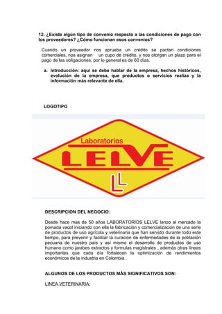 12. ¿Existe algún tipo de convenio respecto a las condiciones de pago con
los proveedores? ¿Cómo funcionan esos convenios?

 Cuando un proveedor nos aprueba un crédito se pactan condiciones
 comerciales, nos asignan un cupo de crédito, y nos otorgan un plazo para el
 pago de las obligaciones, por lo general es de 60 días.

  a. Introducción: aquí se debe hablar de la empresa, hechos históricos,
     evolución de la empresa, que productos o servicios realiza y la
     información más relevante de ella.




  LOGOTIPO




  DESCRIPCION DEL NEGOCIO:

  Desde hace mas de 50 años LABORATORIOS LELVE lanzo al mercado la
  pomada vacol iniciando con ella la fabricación y comercialización de una serie
  de productos de uso agrícola y veterinaria que han servido durante todo este
  tiempo, para prevenir y facilitar la curación de enfermedades de la población
  pecuaria de nuestro país y así mismo el desarrollo de productos de uso
  humano como jarabes extractos y formulas magistrales , además otras líneas
  importantes que cada día fortalecen la optimización de rendimientos
  económicos de la industria en Colombia .


  ALGUNOS DE LOS PRODUCTOS MÁS SIGNIFICATIVOS SON:

  LINEA VETERINARIA:
 