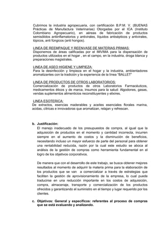 Cubrimos la industria agropecuaria, con certificación B.P.M. V. (BUENAS
Prácticas de Manufactura Veterinarias) Otorgadas por el ICA (Instituto
Colombiano Agropecuario), en aéreas de fabricación de productos
semisólidos antiinflamatorios y antivirales, líquidos antisépticos y antivirales,
tópicos, anti fúngicos (anti hongos).

LINEA DE REEMPAQUE Y REENVASE DE MATERIAS PRIMAS:
Disponemos de áreas calificadas por el IMVIMA para la dispensación de
productos utilizados en el hogar , en el campo, en la industria, droga blanca y
preparaciones magistrales.

LINEA DE ASEO HIGIENE Y LIMPIEZA:
Para la desinfección y limpieza en el hogar y la industria, ambientadores
aromatizantes con la tradición y la experiencia de la línea “BALLET”

LINEA DE PRODUCTOS DE OTROS LABORATORIOS:
Comercialización de productos de otros Laboratorios Farmacéuticos,
medicamentos éticos y de marca, insumos para la salud: Algodones, gasas,
vendas suplementos alimenticios reconstituyentes y elixires.

LINEA ESOTERICA:
De extractos, esencias maderables y aceites esenciales florales marina,
acidas, cítricas e innovadoras que aromatizan, relajan y refrescan.



b. Justificación:
   El manejo inadecuado de los presupuestos de compra, al igual que la
   adquisición de productos en el momento y cantidad incorrecta, incurren
   siempre en el aumento de costos y la disminución de beneficios,
   necesitando incluso un mayor esfuerzo de parte del personal para obtener
   una rentabilidad reducida, razón por la cual este estudio se aboca al
   análisis de la gestión de compras como herramienta fundamental en el
   logro de los objetivos corporativos.

   De manera que con el desarrollo de este trabajo, se busca obtener mejores
   resultados al momento de adquirir la materia prima para la elaboración de
   los productos que se van a comercializar a través de estrategias que
   faciliten la gestión de aprovisionamiento de la empresa, lo cual puede
   traducirse en una reducción importante en los costos de adquisición,
   compra, almacenaje, transporte y comercialización de los productos
   ofrecidos y garantizando el suministro en el tiempo y lugar requerido por los
   clientes.

c. Objetivos: General y específicos: referentes al proceso de compras
   que se está evaluando y analizando.
 