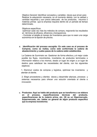 Objetivo General: Identificar conceptos y variables claves que sirvan para
     Realizar la adquisición necesaria, en el momento debido, con la calidad y
     cantidad requerida y aun precio adecuado de los productos, insumos o
     materias primas que la empresa requiera dentro de un periodo de tiempo
     determinado.

     Objetivos específicos:
     -optimizar cada vez más los métodos de compra, mejorando los resultados
     en términos de eficacia, eficiencia y transparencia.
     - Controlar al detalle el manejo de Inventarios para que no sean una carga
     económica en la fijación de precios.



d.    Identificación del proceso escogido: En este caso es el proceso de
     Compras, como se realiza, como está conformada la cadena de
     abastecimiento y cuales pasos de la cadena están establecidos.

     La Cadena de Suministro es: Gestionar de forma efectiva y al mejor coste
     posible los flujos, movimientos, inventarios de productos terminados e
     información relativa a los mismos, desde un lugar de origen a un lugar de
     destino para satisfacer las necesidades del cliente, con los siguientes
     objetivos:

     1. Disminuir costos de compras y logística, optimizar los inventarios   y
     atender al cliente.

     2. Elegir proveedores y clientes claves y desarrollar alianzas, procesos y
     sistemas necesarios para ofrecer una solución orientada al cliente e
     innovación




e. Productos: Aquí se habla del producto que se transforma o se elabora
     en    el   proceso,   especificaciones   técnicas   del   producto,
     especificaciones de la materia prima, etc. (Si es un Hipermercado,
     Supermercado, etc. hablar en general de algún producto específico
     que la empresa transforme)
 