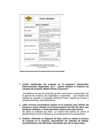 f. ¿Están clasificadas las compras en la empresa? ¿Nacionales,
   Internacionales, Regionales, etc.? ¿Cómo clasifica la empresa las
   compras de producto, Materia Prima o Insumos?

    Se clasifican por tipo de productos ya sean recurrentes u ocasionales, por
   lo general las compras son regionales o nacionales. Las empresa las
   clasifica de acuerdo a la bodega: Materias Primas, material de envase o
   acondicionamiento, otros laboratorios.

g. ¿Qué recursos tecnológicos poseen en la empresa para realizar las
   compras y cómo influyen en el funcionamiento de ella? Es decir, que
   Hardware, Software, u otros elementos utilizan para esta función.
   Se utiliza un software que lleva un control más estricto en cuanto al
   abastecimiento de los inventarios y el cumplimiento de los proveedores.

h. Analizar, utilizando un diagrama de flujo, como se realiza el proceso
   de compras en la empresa, describiendo los métodos de trabajo,
   procedimientos y las diferentes actividades que allí se desarrollan.
 