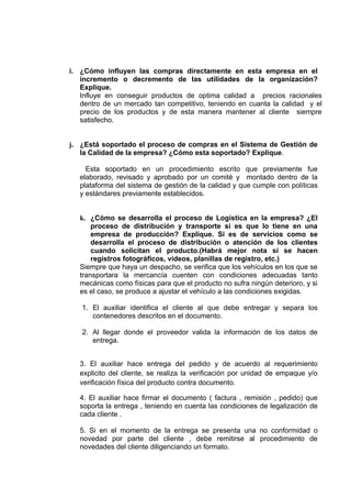 i. ¿Cómo influyen las compras directamente en esta empresa en el
   incremento o decremento de las utilidades de la organización?
   Explique.
   Influye en conseguir productos de optima calidad a precios racionales
   dentro de un mercado tan competitivo, teniendo en cuanta la calidad y el
   precio de los productos y de esta manera mantener al cliente siempre
   satisfecho.


j. ¿Está soportado el proceso de compras en el Sistema de Gestión de
   la Calidad de la empresa? ¿Cómo esta soportado? Explique.

     Esta soportado en un procedimiento escrito que previamente fue
   elaborado, revisado y aprobado por un comité y montado dentro de la
   plataforma del sistema de gestión de la calidad y que cumple con políticas
   y estándares previamente establecidos.


   k. ¿Cómo se desarrolla el proceso de Logística en la empresa? ¿El
       proceso de distribución y transporte si es que lo tiene en una
       empresa de producción? Explique. Si es de servicios como se
       desarrolla el proceso de distribución o atención de los clientes
       cuando solicitan el producto.(Habrá mejor nota si se hacen
       registros fotográficos, videos, planillas de registro, etc.)
   Siempre que haya un despacho, se verifica que los vehículos en los que se
   transportara la mercancía cuenten con condiciones adecuadas tanto
   mecánicas como físicas para que el producto no sufra ningún deterioro, y si
   es el caso, se produce a ajustar el vehículo a las condiciones exigidas.

   1. El auxiliar identifica el cliente al que debe entregar y separa los
      contenedores descritos en el documento.

   2. Al llegar donde el proveedor valida la información de los datos de
      entrega.


   3. El auxiliar hace entrega del pedido y de acuerdo al requerimiento
   explicito del cliente, se realiza la verificación por unidad de empaque y/o
   verificación física del producto contra documento.

   4. El auxiliar hace firmar el documento ( factura , remisión , pedido) que
   soporta la entrega , teniendo en cuenta las condiciones de legalización de
   cada cliente .

   5. Si en el momento de la entrega se presenta una no conformidad o
   novedad por parte del cliente , debe remitirse al procedimiento de
   novedades del cliente diligenciando un formato.
 