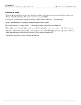 Decoupling 2010
   The Strategic Imperative for Marketing Supply Chain Productivity                   For Marketing Procurement Professionals



   Other Related Topics
   1. Separating core marketing supply chain functions (products and services) from context marketing supply chain
      functions (ancillary activities that can be performed by outside SMEs).
   2. Conducting decoupling due diligence including a SWOT analysis and writing a decoupling RFI.
   3. Service level agreements that inhibit innovation by eliminating margin.
   4. Beyond Decoupling — how to amplify the decoupling model to drive incremental savings.
   5. Cultural barriers to decoupling (internal & external). Decoupling that is responsive to the needs of the business.
   6. Internal vs. External decoupling tactics. Decoupling execution to an internal group insures higher levels of service
      while decoupling execution to external resources often delivers the best price.
   7. Decoupling Production without Decoupling Creativity.




Page 5                                                                                                     © 2010 Michael J Boyle. Al rights reserved.
 