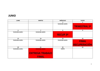 JUNIO
        LUNES                  MARTES            MIÉRCOLES             JUEVES
                                                      1                   2
                                               Contenido sesión:

                                                                   TRIMESTRAL 3ª
          6                       7                   8                  9
   Contenido sesión:       Contenido sesión:

                                               RECUP 3ª
          13                      14                  15                 16
   Contenido sesión:       Contenido sesión:   Contenido sesión:
                                                                       FINAL
                                                                   RECUPERACIÓN
          20                      21                  22                 23
   Contenido sesión:       Contenido sesión:        JUNTA


                       ENTREGA TRABAJO
                            FINAL

                                                                                2
 