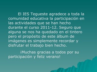 El IES Tegueste agradece a toda la
comunidad educativa la participación en
las actividades que se han hecho
durante el curso 2011-12. Seguro que
alguna se nos ha quedado en el tintero
pero el propósito de este álbum de
imágenes es simplemente recordar y
disfrutar el trabajo bien hecho.
       ¡Muchas gracias a todos por su
participación y feliz verano!
 