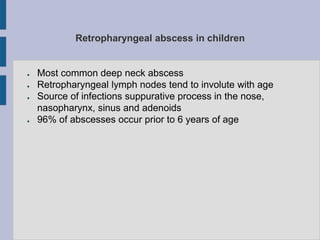 Retropharyngeal abscess in children
● Most common deep neck abscess
● Retropharyngeal lymph nodes tend to involute with age
● Source of infections suppurative process in the nose,
nasopharynx, sinus and adenoids
● 96% of abscesses occur prior to 6 years of age
 