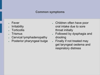 Common symptoms
● Fever
● Irritability
● Torticollis
● Trismus
● Cervical lymphadenopathy
● Posterior pharyngeal bulge
● Children often have poor
oral intake due to sore
throat initially
● Followed by dysphagia and
drooling
● Finally if not treated may
get laryngeal oedema and
respiratory distress
 