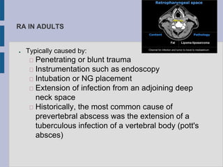 RA IN ADULTS
● Typically caused by:
Penetrating or blunt trauma
Instrumentation such as endoscopy
Intubation or NG placement
Extension of infection from an adjoining deep
neck space
Historically, the most common cause of
prevertebral abscess was the extension of a
tuberculous infection of a vertebral body (pott's
absces)
 