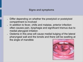 Signs and symptoms
● Differ depending on whether the prestyloid or poststyloid
compartment is involved
● In addition to fever, chills and malaise, anterior infection
often causes pain, dysphagia and significant trismus due to
medial pterygoid irritation
● Oedema in this area will cause medial bulging of the lateral
pharyngeal wall and the tonsils and there will be swelling at
the angle of mandible
 