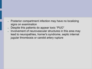 ● Posterior compartment infection may have no localizing
signs on examination
● Despite this patients do appear toxic “PUO”
● Involvement of neurovascular structures in this area may
lead to neuropathies, horner's syndrome, septic internal
jugular thrombosis or carotid artery rupture
 