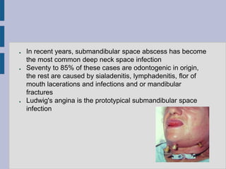 ● In recent years, submandibular space abscess has become
the most common deep neck space infection
● Seventy to 85% of these cases are odontogenic in origin,
the rest are caused by sialadenitis, lymphadenitis, flor of
mouth lacerations and infections and or mandibular
fractures
● Ludwig's angina is the prototypical submandibular space
infection
 