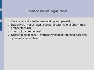 Based on Clinical significance
● Face: - buccal, canine, masticatory and parotid
● Suprahyoid: - sublingual, submandicular, lateral pharyngeal
and peritonsillar
● Infrahyoid: - pretracheal
● Spaces of total neck :- retropharyngeal, parapharyngeal and
space of carotid sheath
 