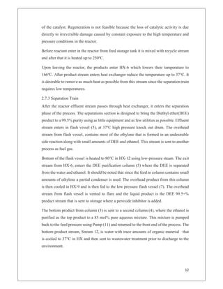 12
of the catalyst. Regeneration is not feasible because the loss of catalytic activity is due
directly to irreversible damage caused by constant exposure to the high temperature and
pressure conditions in the reactor.
Before reactant enter in the reactor from feed storage tank it is mixed with recycle stream
and after that it is heated up to 250o
C.
Upon leaving the reactor, the products enter HX-6 which lowers their temperature to
166o
C. After product stream enters heat exchanger reduce the temperature up to 37o
C. It
is desirable to remove as much heat as possible from this stream since the separation train
requires low temperatures.
2.7.3 Separation Train
After the reactor effluent stream passes through heat exchanger, it enters the separation
phase of the process. The separations section is designed to bring the Diethyl ether(DEE)
product to a 99.5% purity using as little equipment and as few utilities as possible. Effluent
stream enters in flash vessel (5), at 37o
C high pressure knock out drum. The overhead
stream from flash vessel, contains most of the ethylene that is formed in an undesirable
side reaction along with small amounts of DEE and ethanol. This stream is sent to another
process as fuel gas.
Bottom of the flash vessel is heated to 80°C in HX-12 using low-pressure steam. The exit
stream from HX-6, enters the DEE purification column (3) where the DEE is separated
from the water and ethanol. It should be noted that since the feed to column contains small
amounts of ethylene a partial condenser is used. The overhead product from this column
is then cooled in HX-9 and is then fed to the low pressure flash vessel (7). The overhead
stream from flash vessel is vented to flare and the liquid product is the DEE 99.5+%
product stream that is sent to storage where a peroxide inhibitor is added.
The bottom product from column (3) is sent to a second column (4), where the ethanol is
purified as the top product to a 85 mol% pure aqueous mixture. This mixture is pumped
back to the feed pressure using Pump (11) and returned to the front end of the process. The
bottom product stream, Stream 12, is water with trace amounts of organic material that
is cooled to 37°C in HX and then sent to wastewater treatment prior to discharge to the
environment.
 