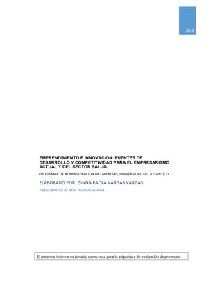 0
0
2018
EMPRENDIMIENTO E INNOVACION: FUENTES DE
DESARROLLO Y COMPETITIVIDAD PARA EL EMPRESARISMO
ACTUAL Y DEL SECTOR SALUD.
ELABORADO POR: GINNA PAOLA VARGAS VARGAS.
PRESENTADO A: MSC HUGO GASPAR.
El presente informe es tomado como nota para la asignatura de evaluación de proyectos
PROGRAMA DE ADMINISTRACION DE EMPRESAS, UNIVERSIDAD DEL ATLANTICO
 