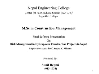Nepal Engineering College
Center for PostGraduate Studies (nec-CPS)
Lagankhel, Lalitpur
M.Sc in Construction Management
Final defence Presentation
On
Risk Management in Hydropower Construction Projects in Nepal
1
Presented By:
Sunil Regmi
(013-1024)
Supervisor: Asst. Prof. Anjay K. Mishra
 