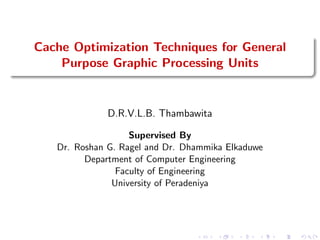 Cache Optimization Techniques for General
Purpose Graphic Processing Units
D.R.V.L.B. Thambawita
Supervised By
Dr. Roshan G. Ragel and Dr. Dhammika Elkaduwe
Department of Computer Engineering
Faculty of Engineering
University of Peradeniya
 