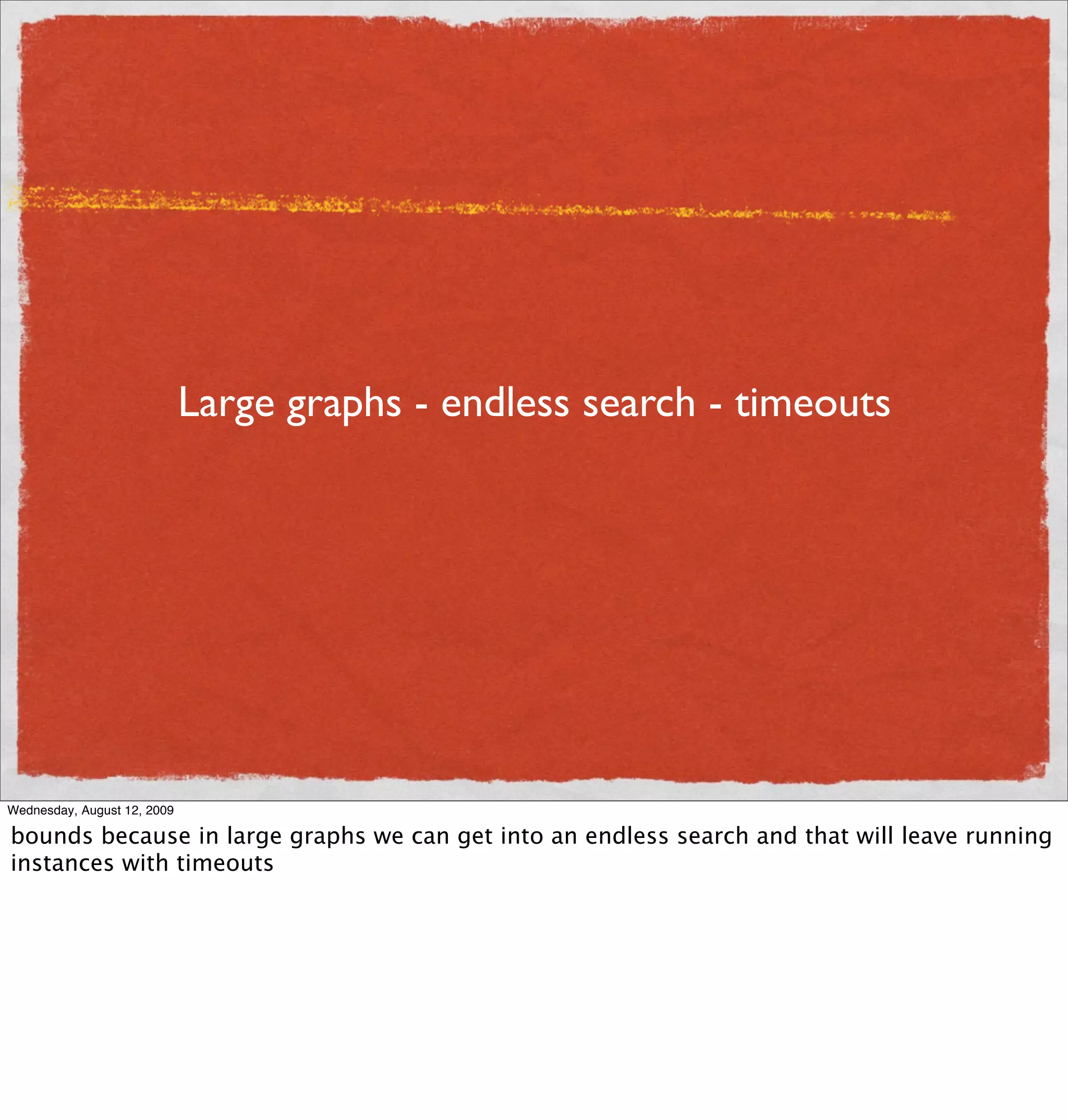 Large graphs - endless search - timeouts




Wednesday, August 12, 2009

bounds because in large graphs we can get into an endless search and that will leave running
instances with timeouts
 