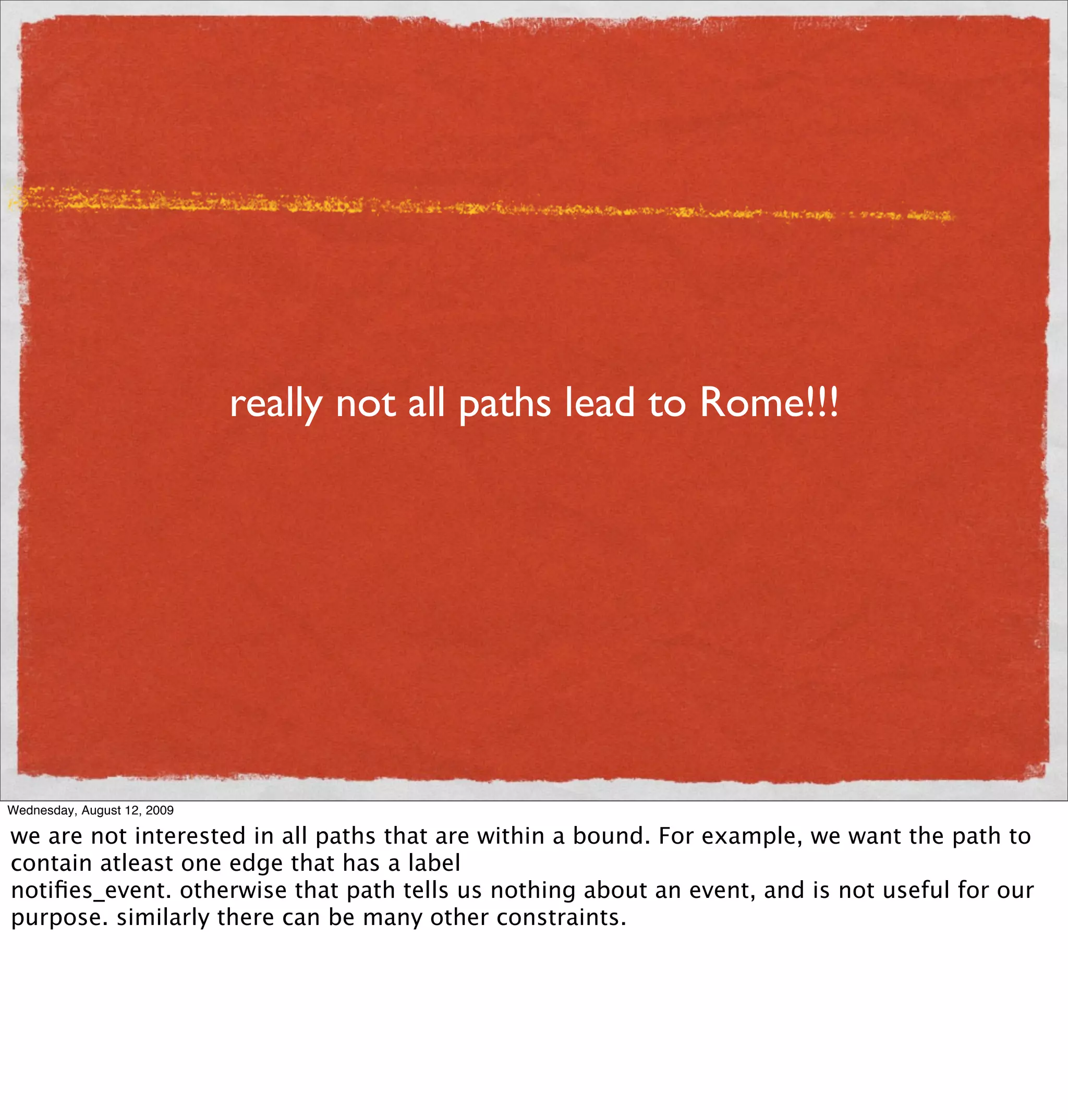really not all paths lead to Rome!!!




Wednesday, August 12, 2009

we are not interested in all paths that are within a bound. For example, we want the path to
contain atleast one edge that has a label
notiﬁes_event. otherwise that path tells us nothing about an event, and is not useful for our
purpose. similarly there can be many other constraints.
 