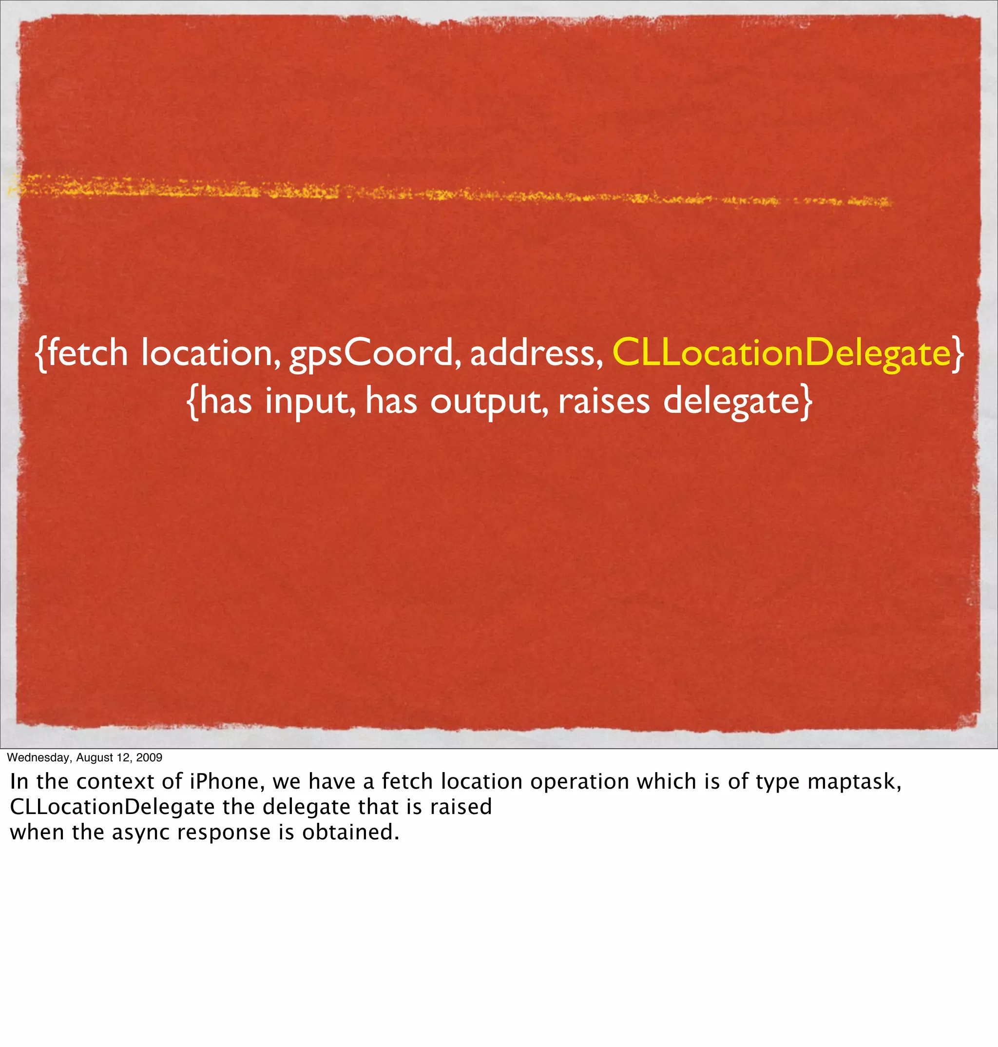 {fetch location, gpsCoord, address, CLLocationDelegate}
              {has input, has output, raises delegate}




Wednesday, August 12, 2009

In the context of iPhone, we have a fetch location operation which is of type maptask,
CLLocationDelegate the delegate that is raised
when the async response is obtained.
 