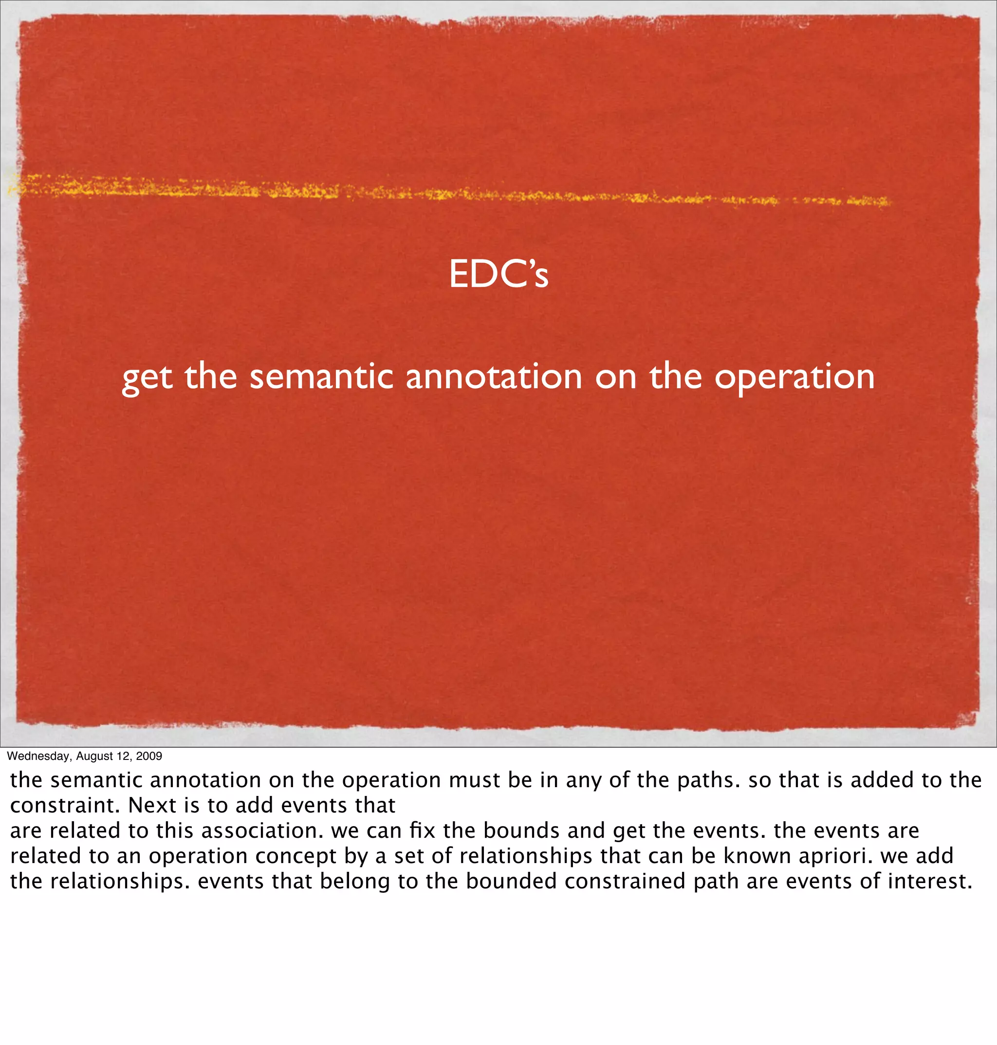 EDC’s

                   get the semantic annotation on the operation




Wednesday, August 12, 2009

the semantic annotation on the operation must be in any of the paths. so that is added to the
constraint. Next is to add events that
are related to this association. we can ﬁx the bounds and get the events. the events are
related to an operation concept by a set of relationships that can be known apriori. we add
the relationships. events that belong to the bounded constrained path are events of interest.
 