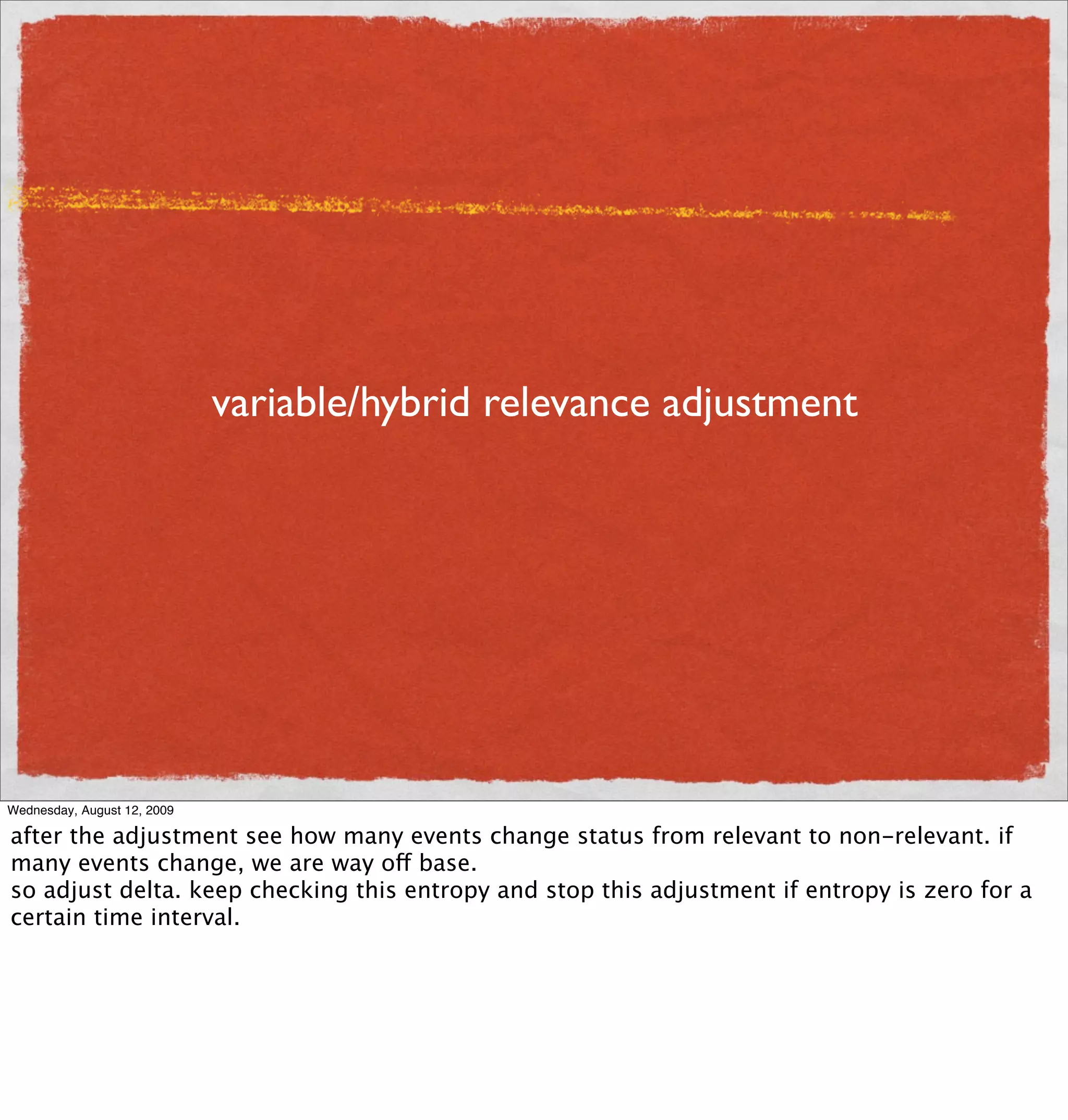 variable/hybrid relevance adjustment




Wednesday, August 12, 2009

after the adjustment see how many events change status from relevant to non-relevant. if
many events change, we are way off base.
so adjust delta. keep checking this entropy and stop this adjustment if entropy is zero for a
certain time interval.
 