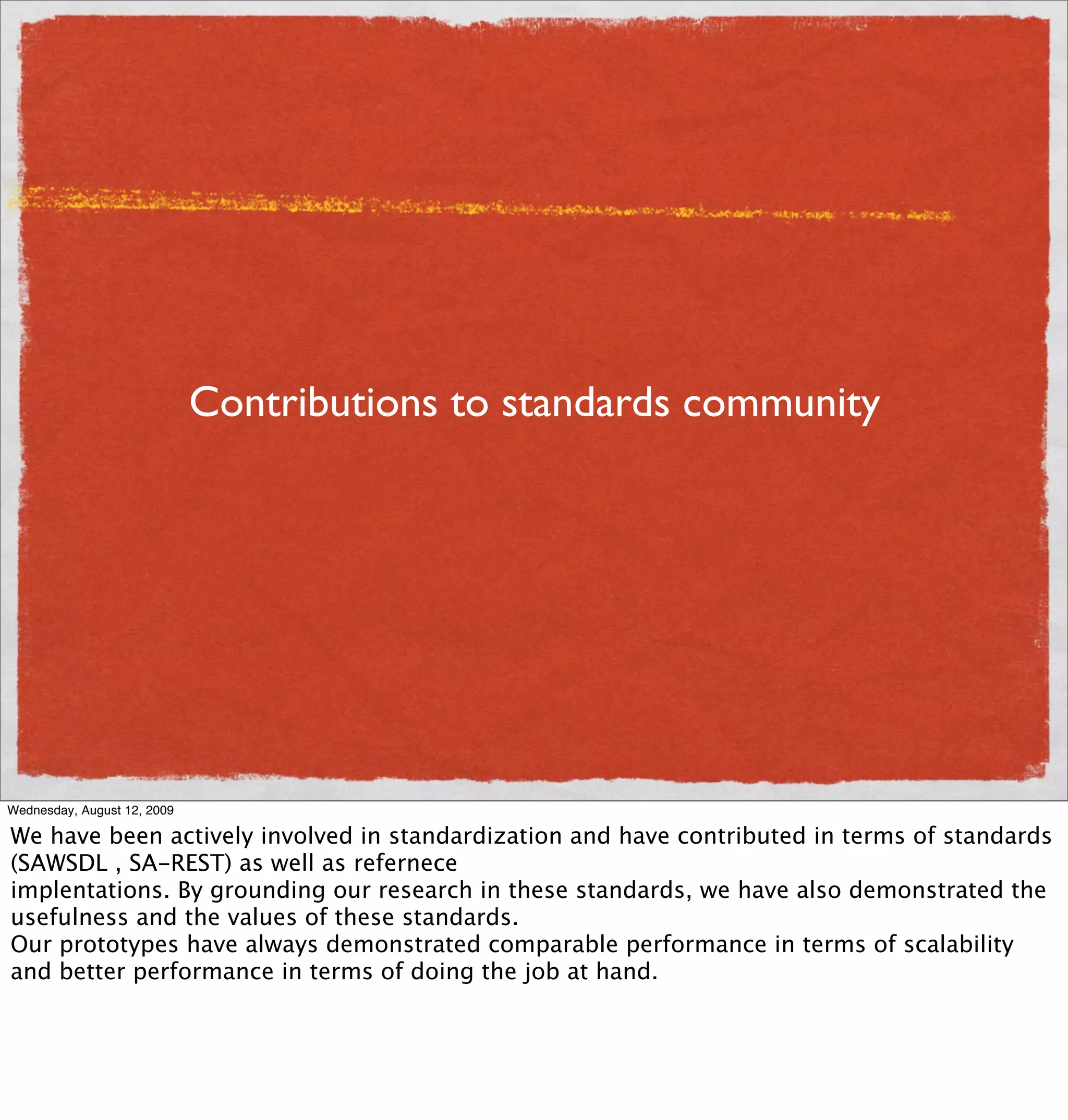 Contributions to standards community




Wednesday, August 12, 2009

We have been actively involved in standardization and have contributed in terms of standards
(SAWSDL , SA-REST) as well as refernece
implentations. By grounding our research in these standards, we have also demonstrated the
usefulness and the values of these standards.
Our prototypes have always demonstrated comparable performance in terms of scalability
and better performance in terms of doing the job at hand.
 
