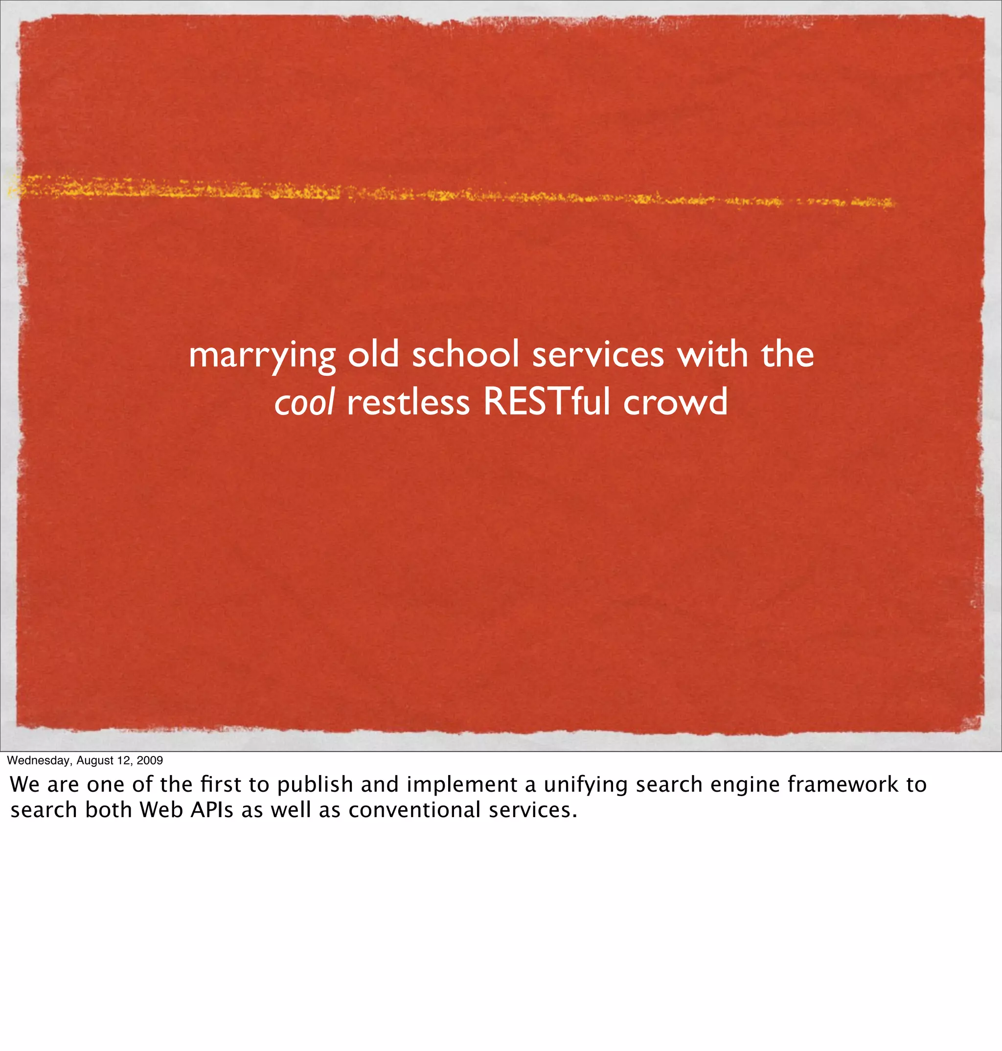 marrying old school services with the
                                 cool restless RESTful crowd




Wednesday, August 12, 2009

We are one of the ﬁrst to publish and implement a unifying search engine framework to
search both Web APIs as well as conventional services.
 