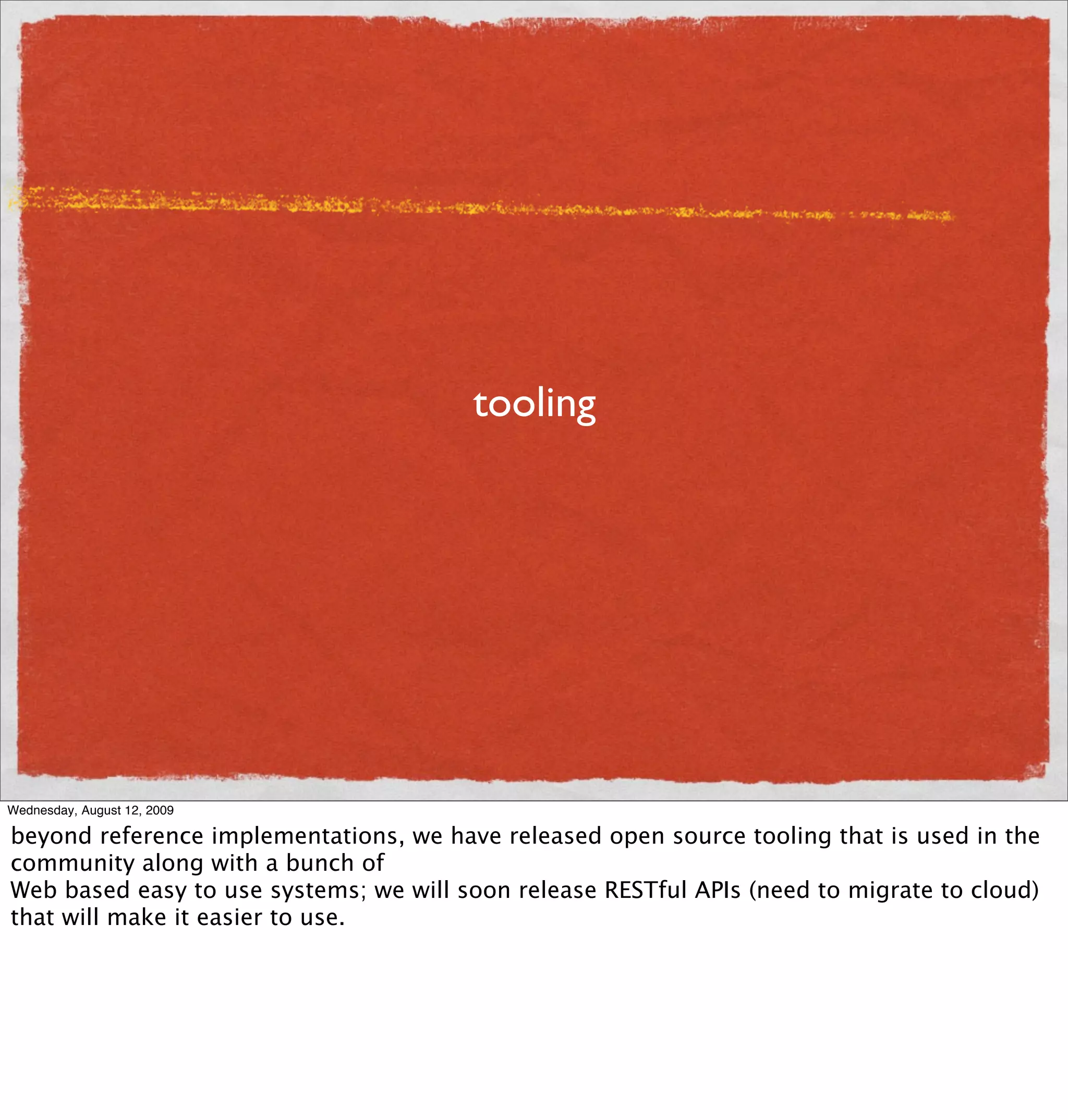 tooling




Wednesday, August 12, 2009

beyond reference implementations, we have released open source tooling that is used in the
community along with a bunch of
Web based easy to use systems; we will soon release RESTful APIs (need to migrate to cloud)
that will make it easier to use.
 