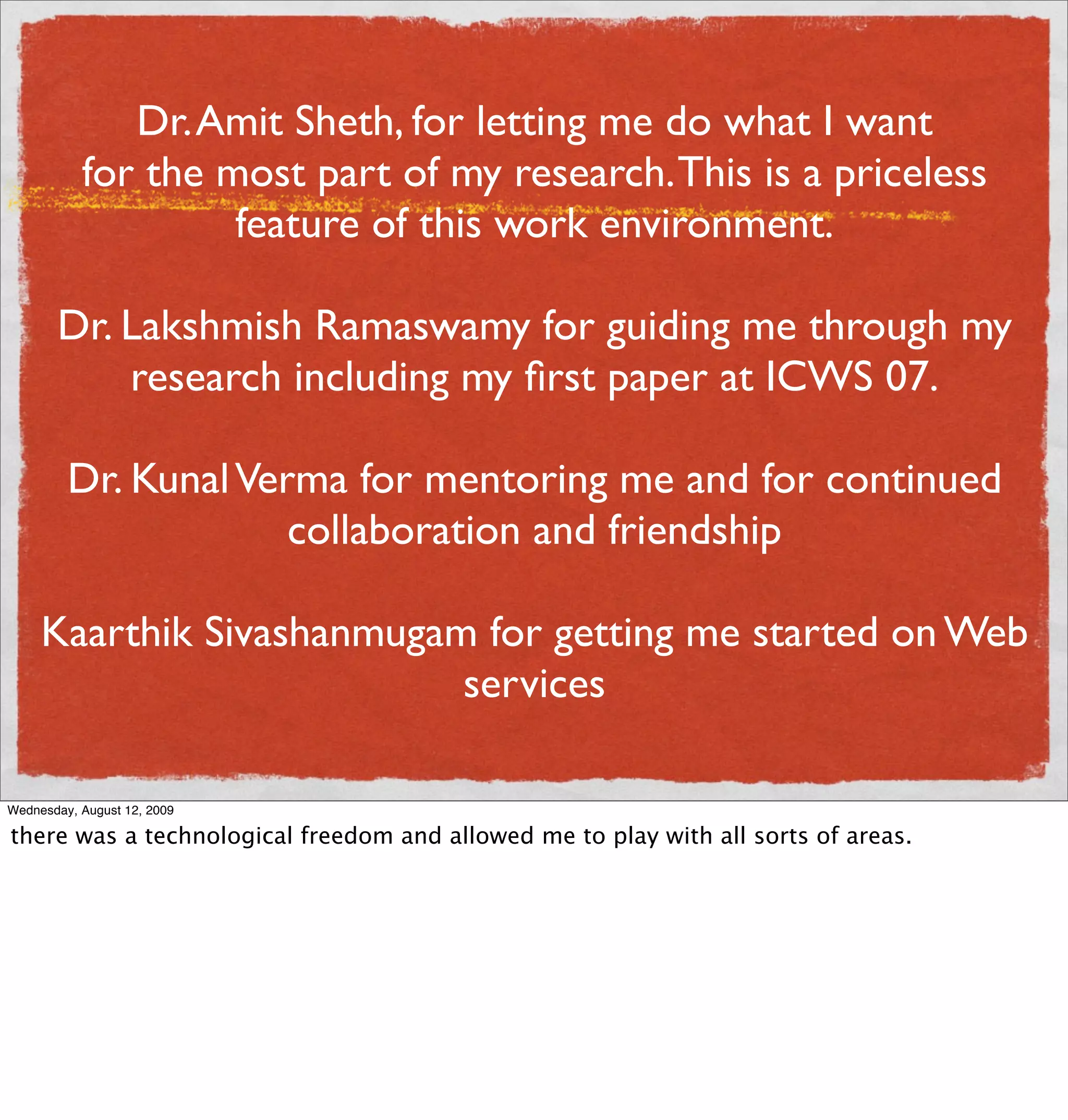 Dr. Amit Sheth, for letting me do what I want
           for the most part of my research. This is a priceless
                    feature of this work environment.

       Dr. Lakshmish Ramaswamy for guiding me through my
           research including my ﬁrst paper at ICWS 07.

         Dr. Kunal Verma for mentoring me and for continued
                      collaboration and friendship

     Kaarthik Sivashanmugam for getting me started on Web
                           services

Wednesday, August 12, 2009

there was a technological freedom and allowed me to play with all sorts of areas.
 