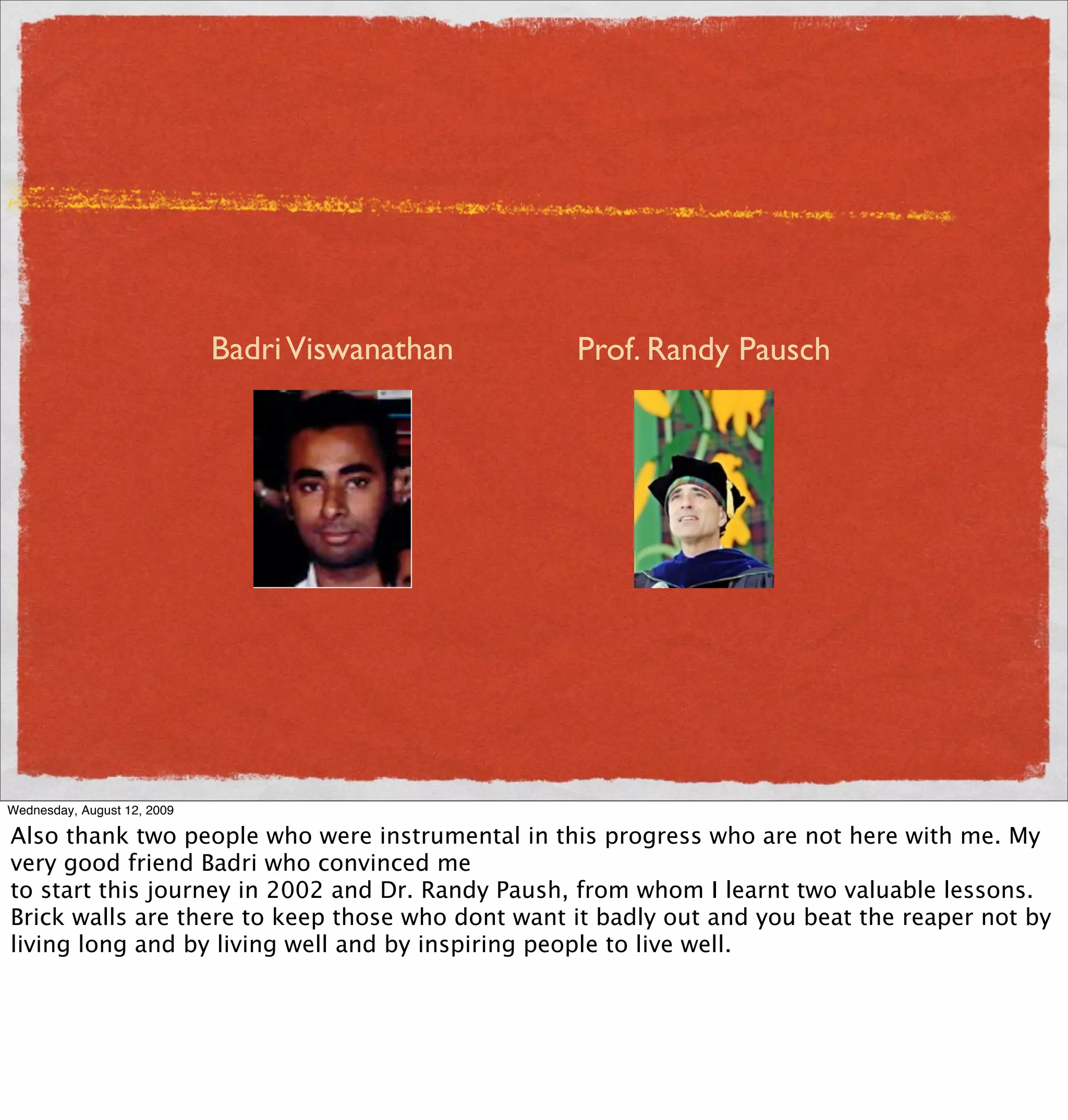 Badri Viswanathan    Prof. Randy Pausch




Wednesday, August 12, 2009

Also thank two people who were instrumental in this progress who are not here with me. My
very good friend Badri who convinced me
to start this journey in 2002 and Dr. Randy Paush, from whom I learnt two valuable lessons.
Brick walls are there to keep those who dont want it badly out and you beat the reaper not by
living long and by living well and by inspiring people to live well.
 