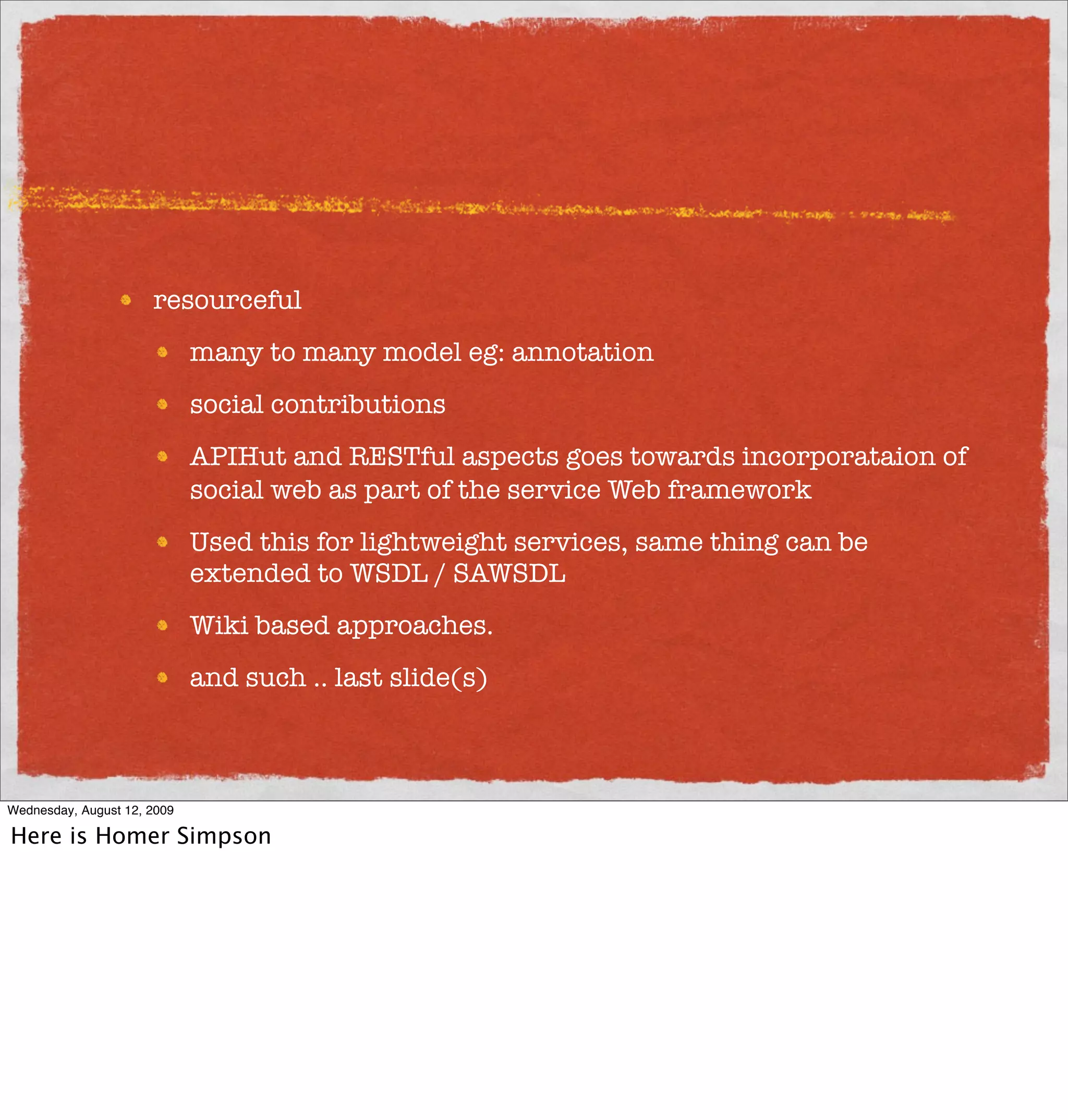 resourceful
                             many to many model eg: annotation
                             social contributions
                             APIHut and RESTful aspects goes towards incorporataion of
                             social web as part of the service Web framework
                             Used this for lightweight services, same thing can be
                             extended to WSDL / SAWSDL
                             Wiki based approaches.
                             and such .. last slide(s)



Wednesday, August 12, 2009

Here is Homer Simpson
 