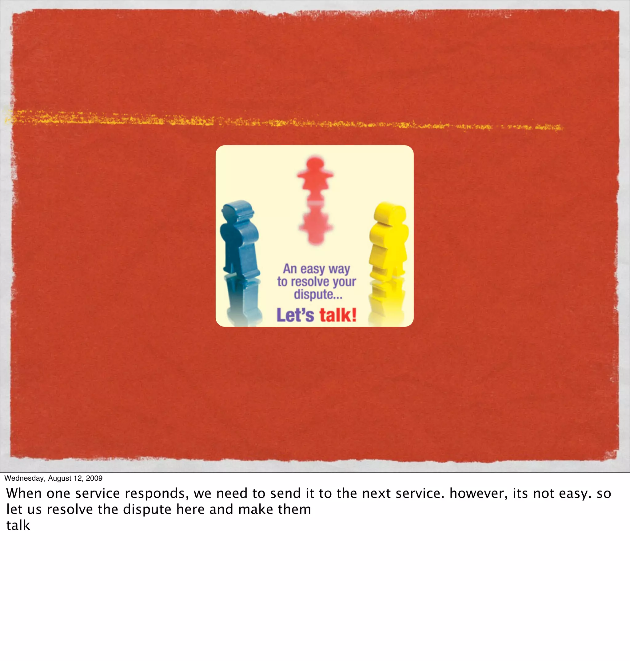 Wednesday, August 12, 2009

When one service responds, we need to send it to the next service. however, its not easy. so
let us resolve the dispute here and make them
talk
 