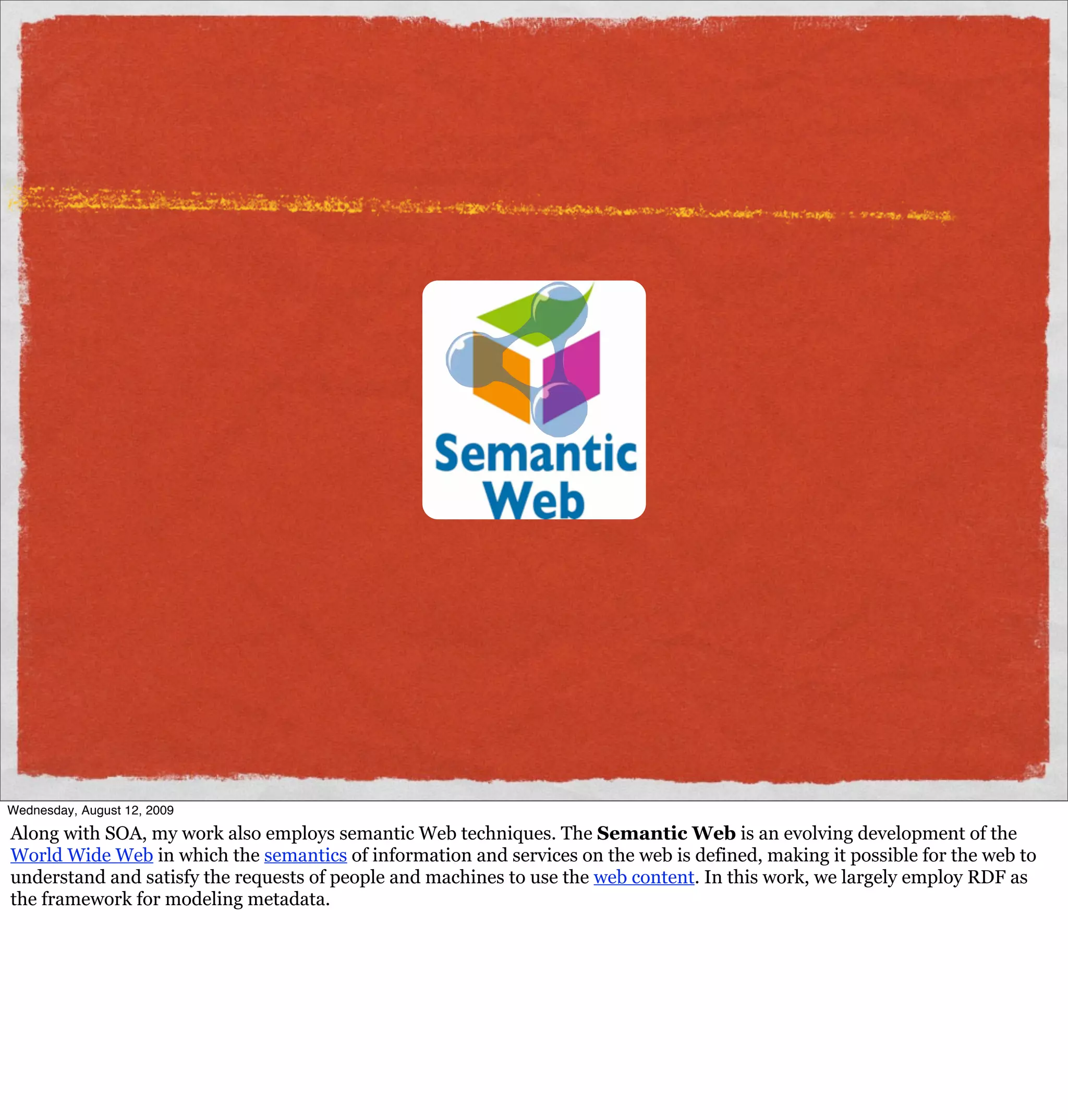 Wednesday, August 12, 2009

Along with SOA, my work also employs semantic Web techniques. The Semantic Web is an evolving development of the
World Wide Web in which the semantics of information and services on the web is defined, making it possible for the web to
understand and satisfy the requests of people and machines to use the web content. In this work, we largely employ RDF as
the framework for modeling metadata.
 