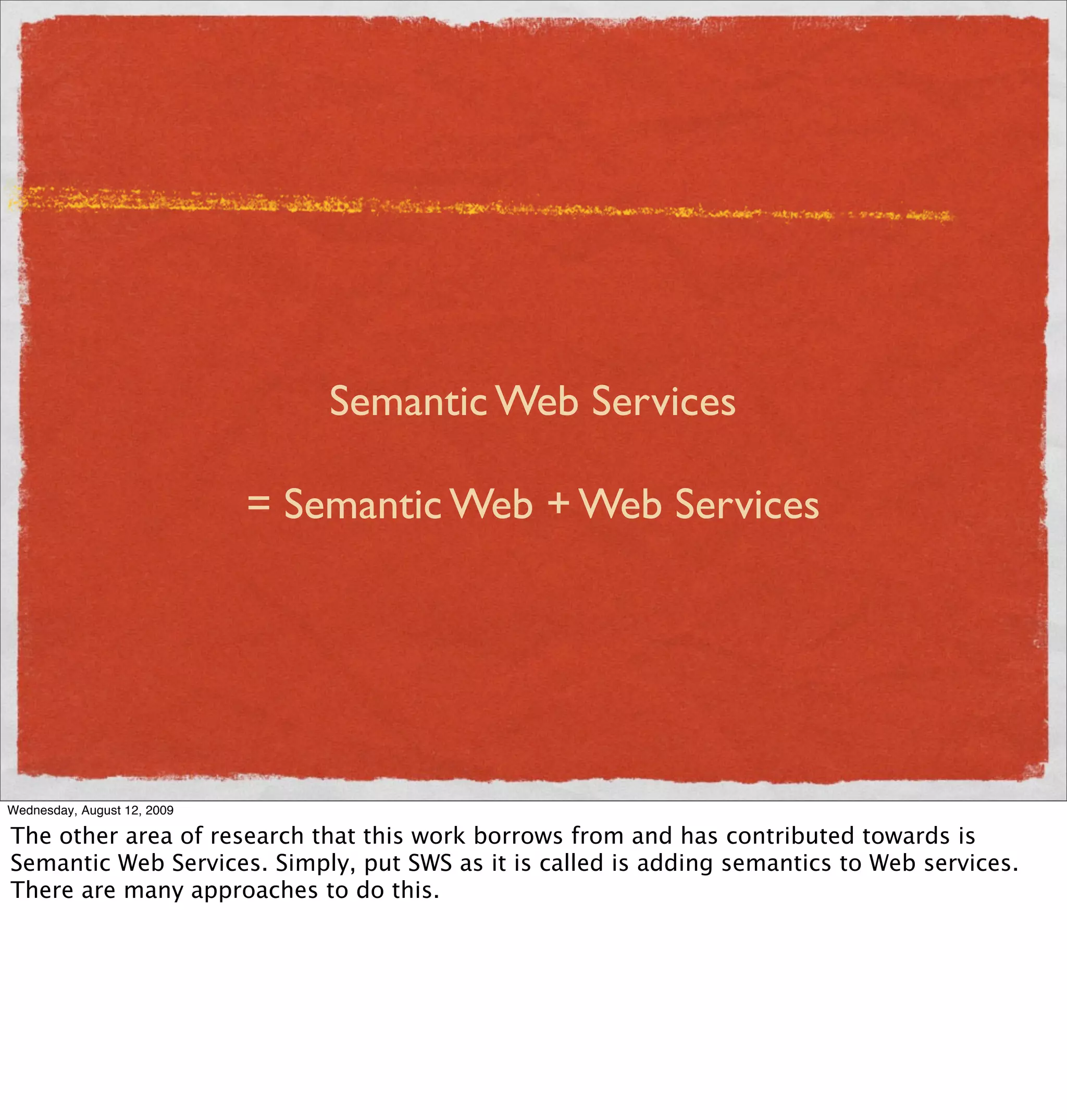 Semantic Web Services

                             = Semantic Web + Web Services




Wednesday, August 12, 2009

The other area of research that this work borrows from and has contributed towards is
Semantic Web Services. Simply, put SWS as it is called is adding semantics to Web services.
There are many approaches to do this.
 