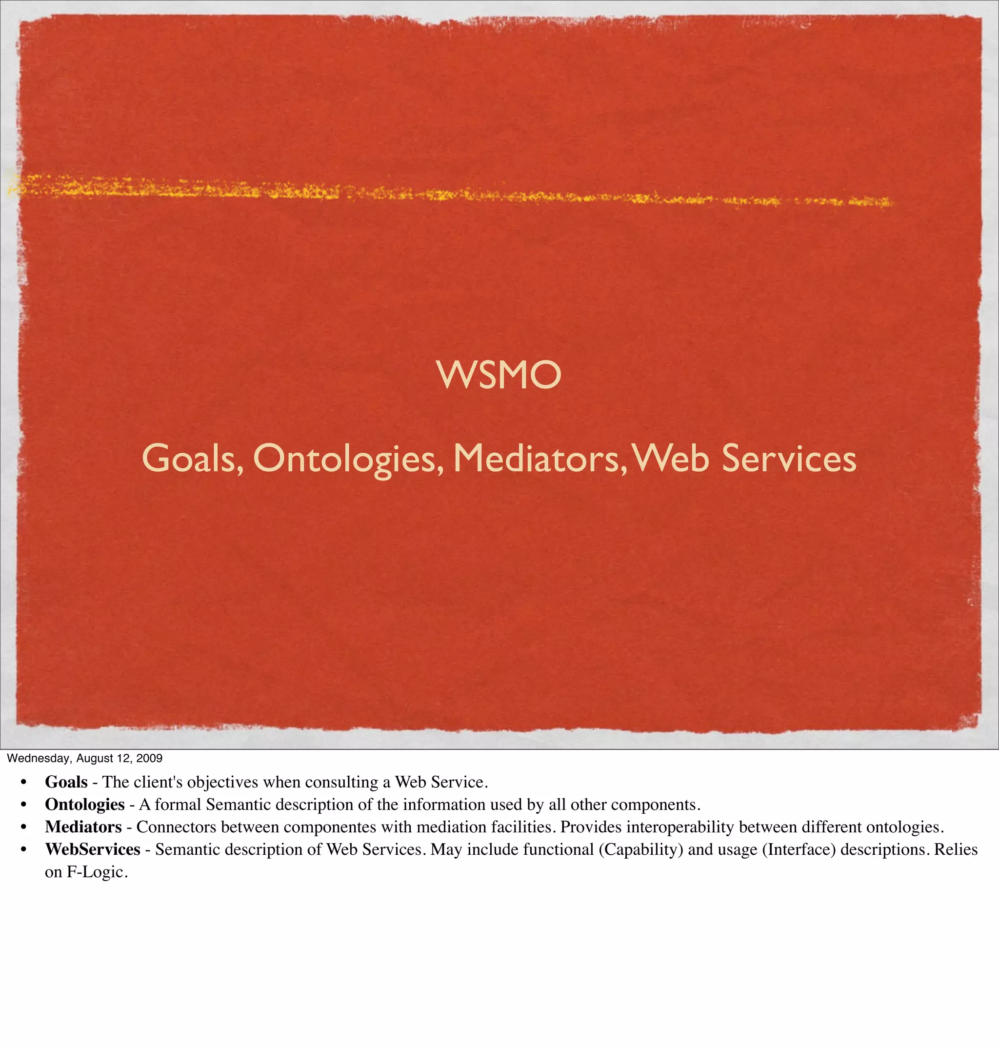 WSMO

                      Goals, Ontologies, Mediators, Web Services




Wednesday, August 12, 2009

  •   Goals - The client's objectives when consulting a Web Service.
  •   Ontologies - A formal Semantic description of the information used by all other components.
  •   Mediators - Connectors between componentes with mediation facilities. Provides interoperability between different ontologies.
  •   WebServices - Semantic description of Web Services. May include functional (Capability) and usage (Interface) descriptions. Relies
      on F-Logic.
 