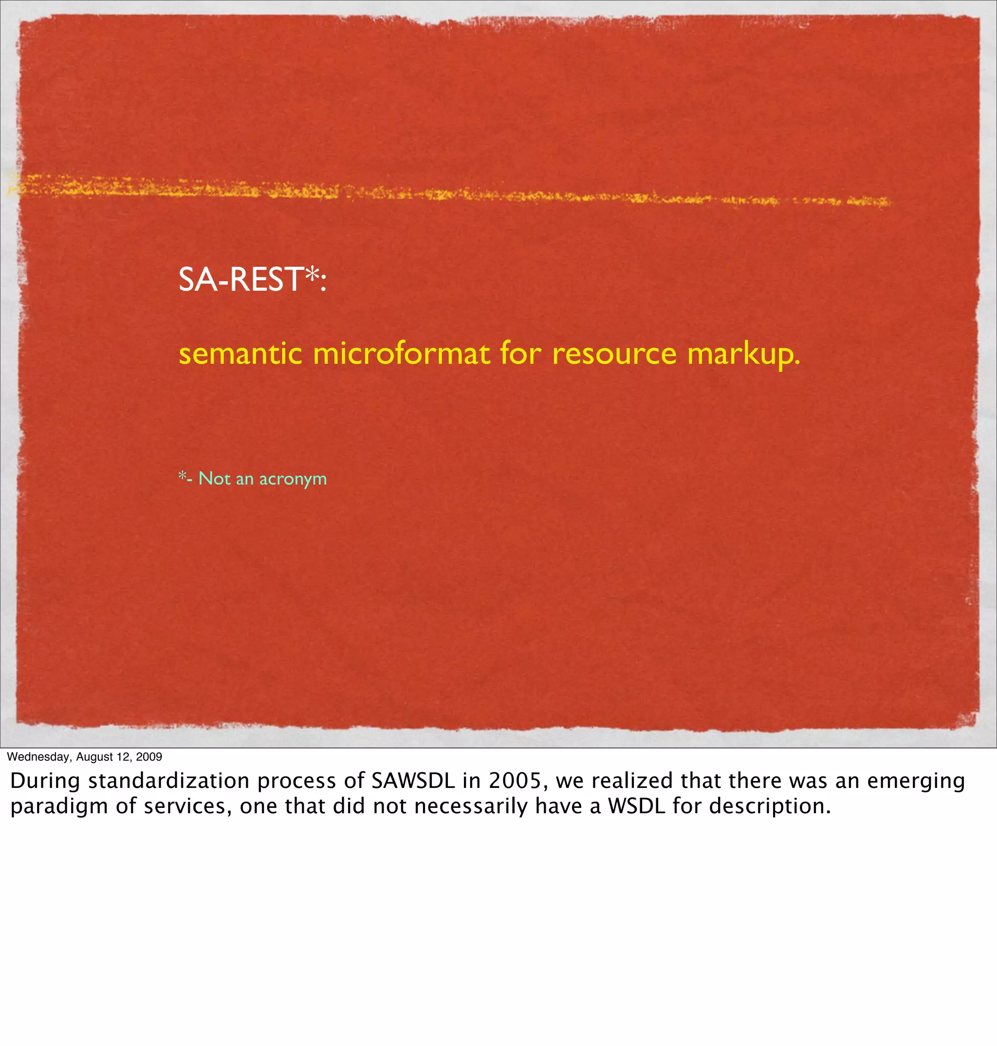 SA-REST*:

                             semantic microformat for resource markup.


                             *- Not an acronym




Wednesday, August 12, 2009

During standardization process of SAWSDL in 2005, we realized that there was an emerging
paradigm of services, one that did not necessarily have a WSDL for description.
 