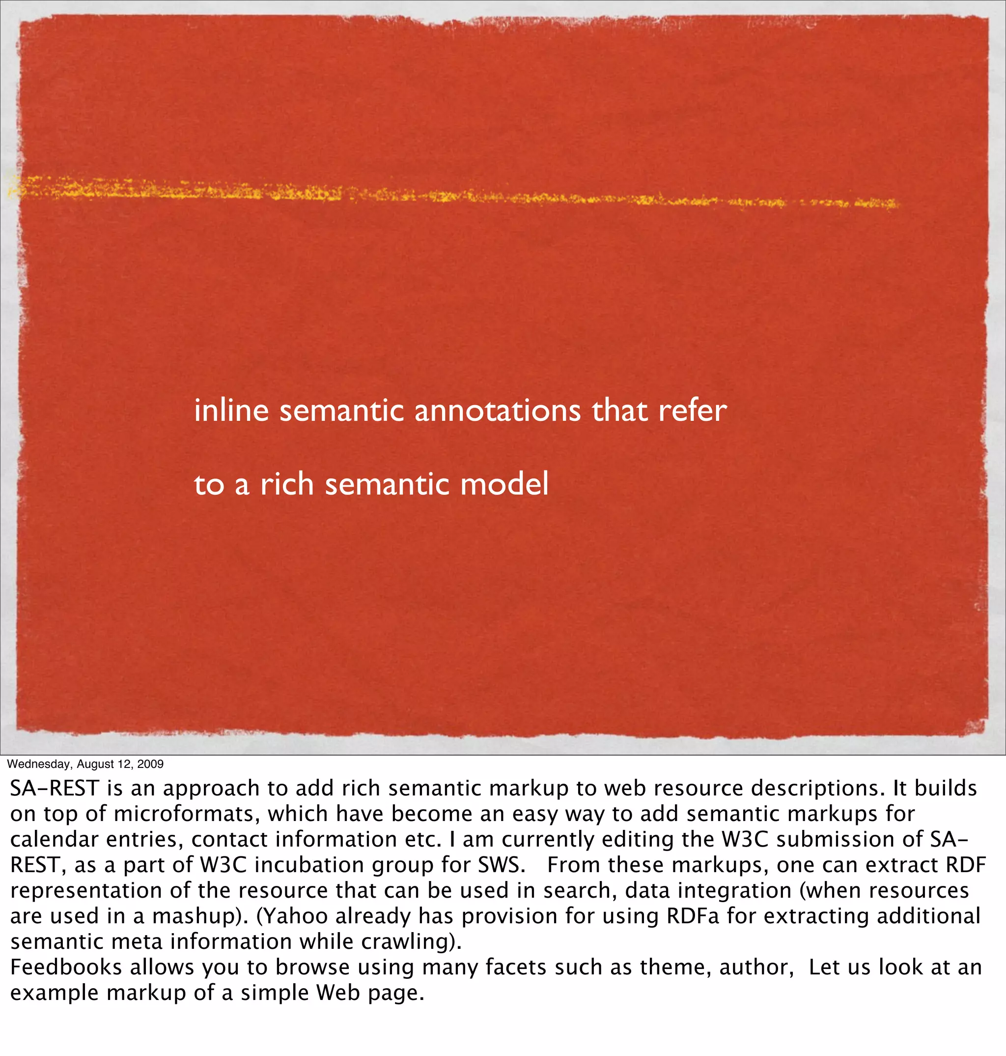 inline semantic annotations that refer

                             to a rich semantic model




Wednesday, August 12, 2009

SA-REST is an approach to add rich semantic markup to web resource descriptions. It builds
on top of microformats, which have become an easy way to add semantic markups for
calendar entries, contact information etc. I am currently editing the W3C submission of SA-
REST, as a part of W3C incubation group for SWS. From these markups, one can extract RDF
representation of the resource that can be used in search, data integration (when resources
are used in a mashup). (Yahoo already has provision for using RDFa for extracting additional
semantic meta information while crawling).
Feedbooks allows you to browse using many facets such as theme, author, Let us look at an
example markup of a simple Web page.
 