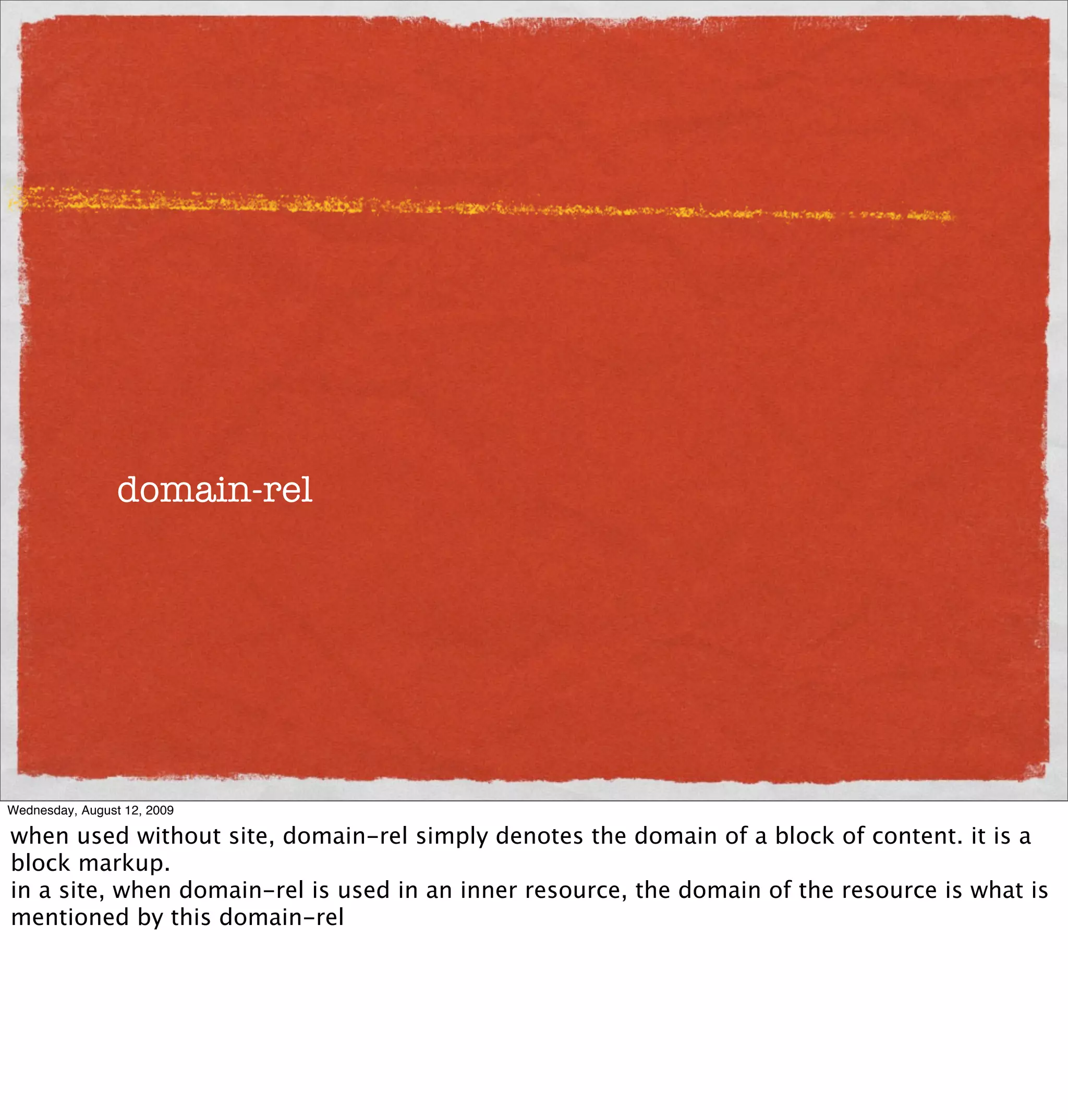 domain-rel




Wednesday, August 12, 2009

when used without site, domain-rel simply denotes the domain of a block of content. it is a
block markup.
in a site, when domain-rel is used in an inner resource, the domain of the resource is what is
mentioned by this domain-rel
 