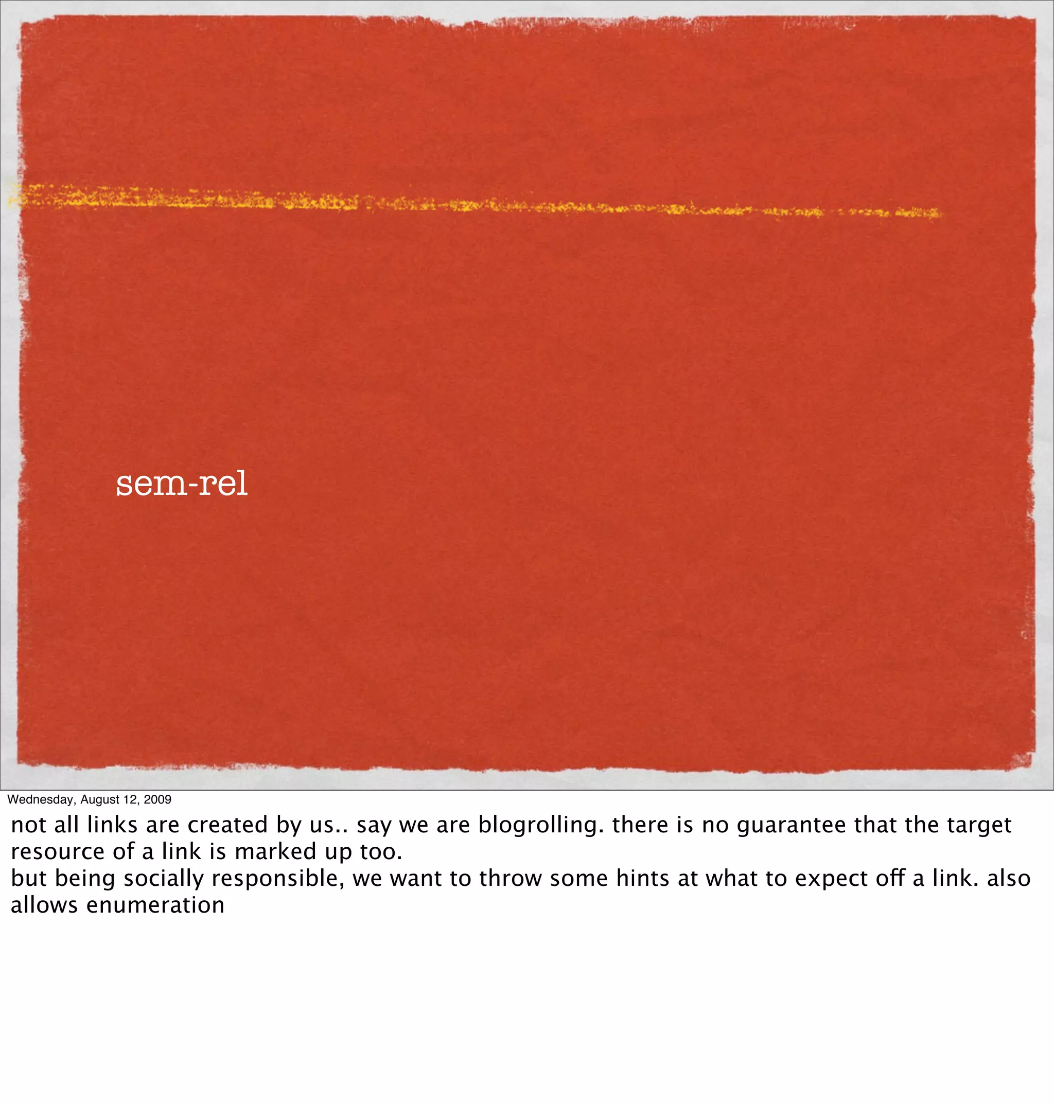 sem-rel




Wednesday, August 12, 2009

not all links are created by us.. say we are blogrolling. there is no guarantee that the target
resource of a link is marked up too.
but being socially responsible, we want to throw some hints at what to expect off a link. also
allows enumeration
 