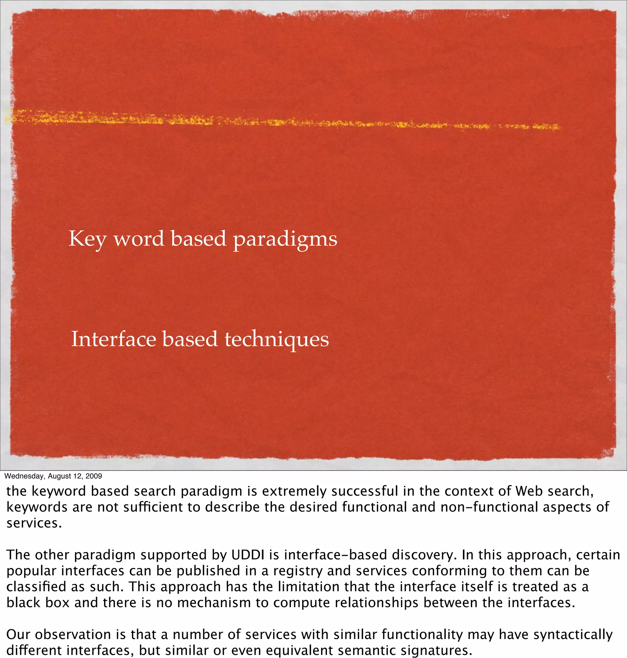 Key word based paradigms



                 Interface based techniques




Wednesday, August 12, 2009

the keyword based search paradigm is extremely successful in the context of Web search,
keywords are not sufficient to describe the desired functional and non-functional aspects of
services.

The other paradigm supported by UDDI is interface-based discovery. In this approach, certain
popular interfaces can be published in a registry and services conforming to them can be
classiﬁed as such. This approach has the limitation that the interface itself is treated as a
black box and there is no mechanism to compute relationships between the interfaces.

Our observation is that a number of services with similar functionality may have syntactically
different interfaces, but similar or even equivalent semantic signatures.
 