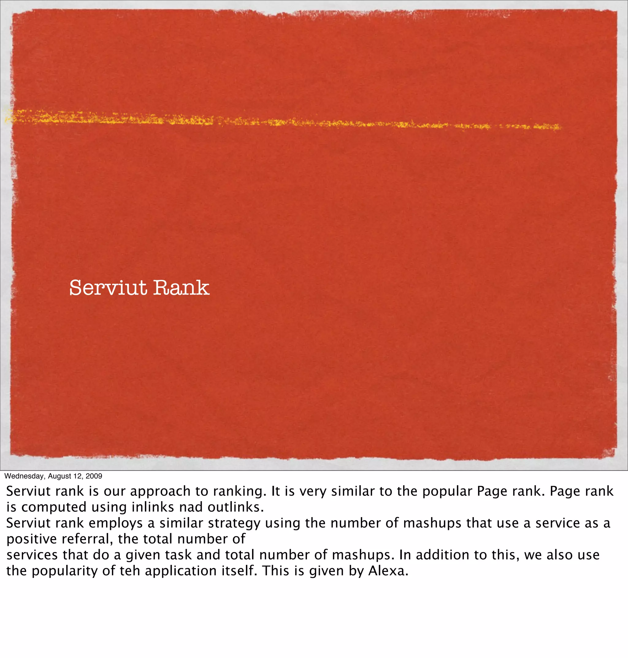 Serviut Rank




Wednesday, August 12, 2009

Serviut rank is our approach to ranking. It is very similar to the popular Page rank. Page rank
is computed using inlinks nad outlinks.
Serviut rank employs a similar strategy using the number of mashups that use a service as a
positive referral, the total number of
services that do a given task and total number of mashups. In addition to this, we also use
the popularity of teh application itself. This is given by Alexa.
 
