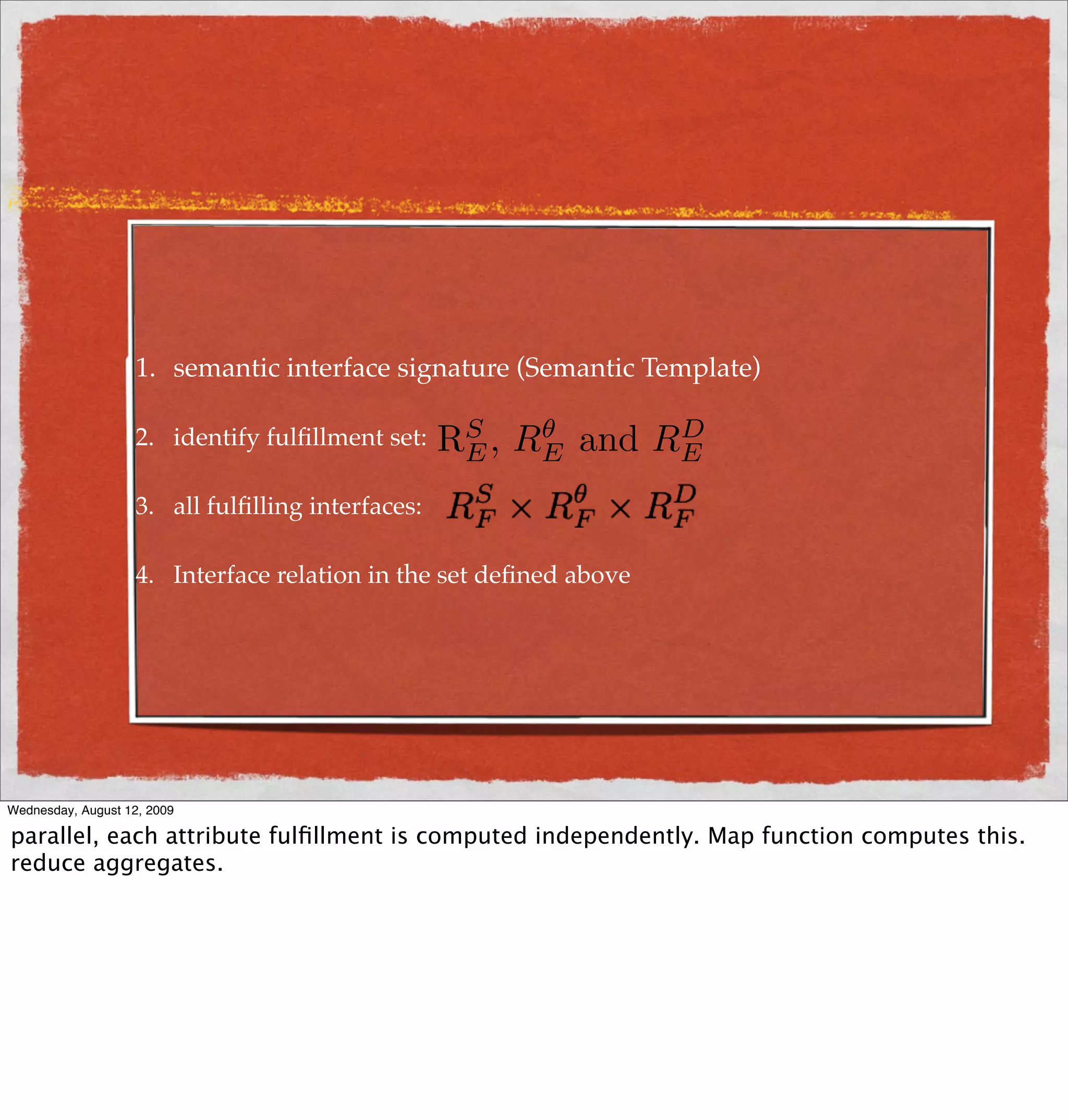 1. semantic interface signature (Semantic Template)

                    2. identify fulﬁllment set:    RE ,
                                                    S      θ
                                                          RE   and    D
                                                                     RE
                    3. all fulﬁlling interfaces:

                    4. Interface relation in the set deﬁned above




Wednesday, August 12, 2009

parallel, each attribute fulﬁllment is computed independently. Map function computes this.
reduce aggregates.
 