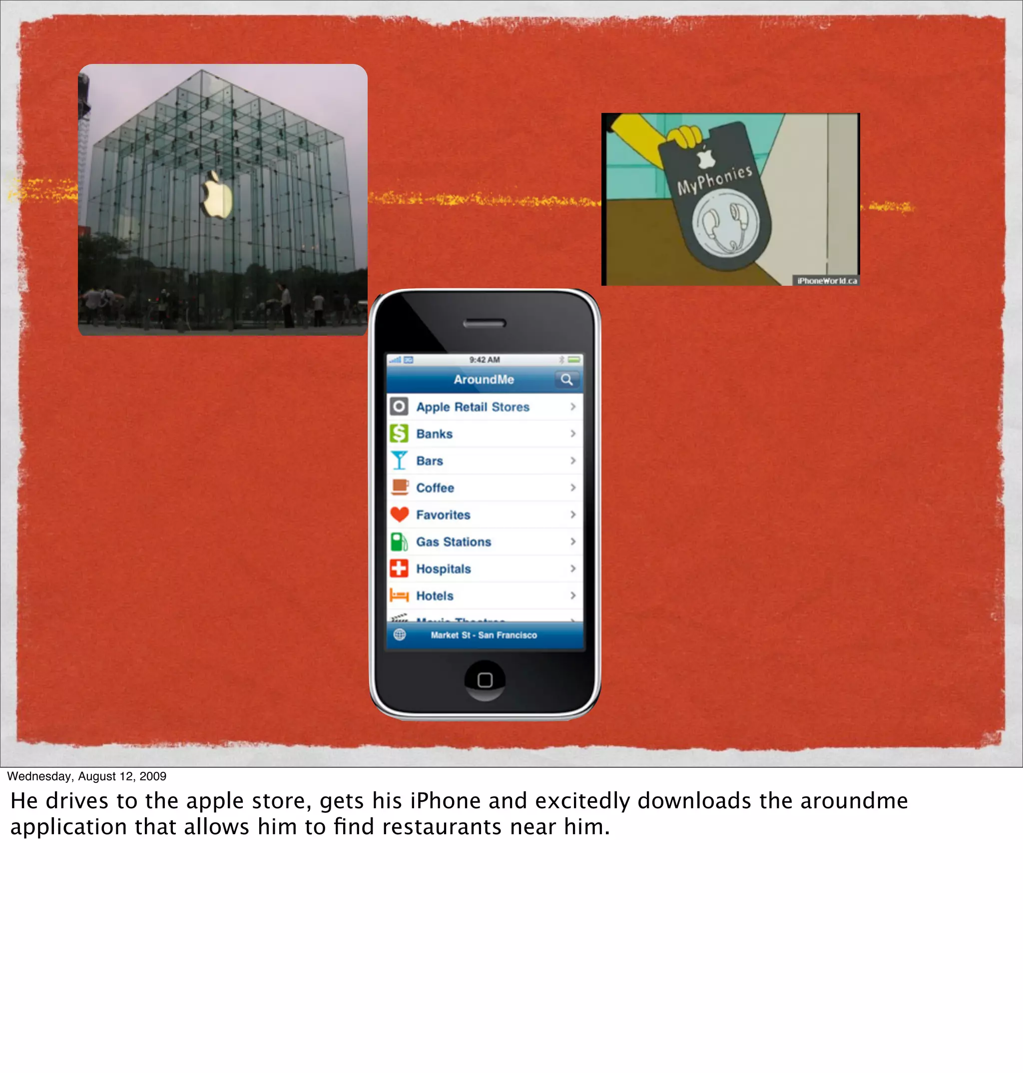 Wednesday, August 12, 2009

He drives to the apple store, gets his iPhone and excitedly downloads the aroundme
application that allows him to ﬁnd restaurants near him.
 