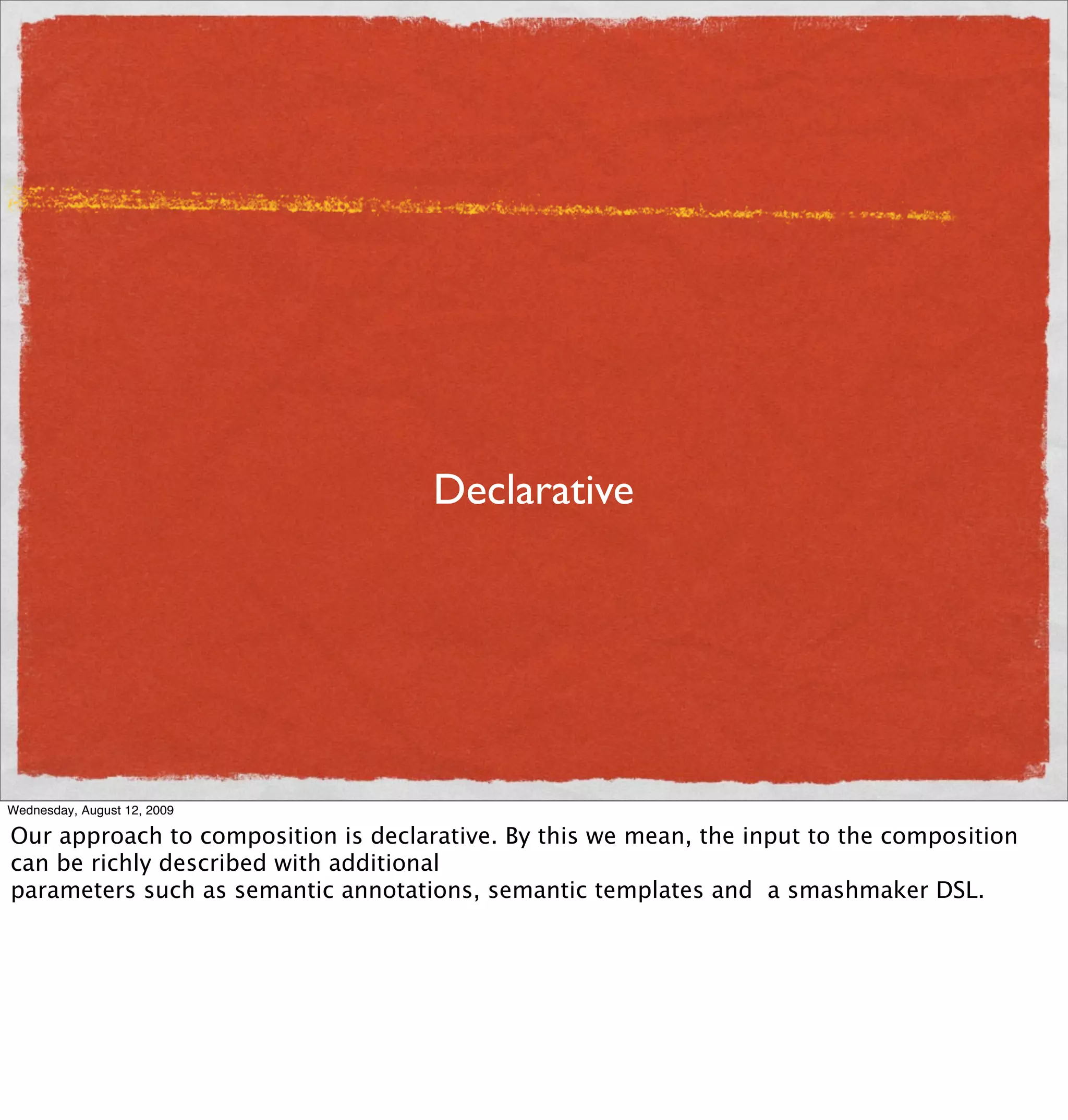 Declarative




Wednesday, August 12, 2009

Our approach to composition is declarative. By this we mean, the input to the composition
can be richly described with additional
parameters such as semantic annotations, semantic templates and a smashmaker DSL.
 