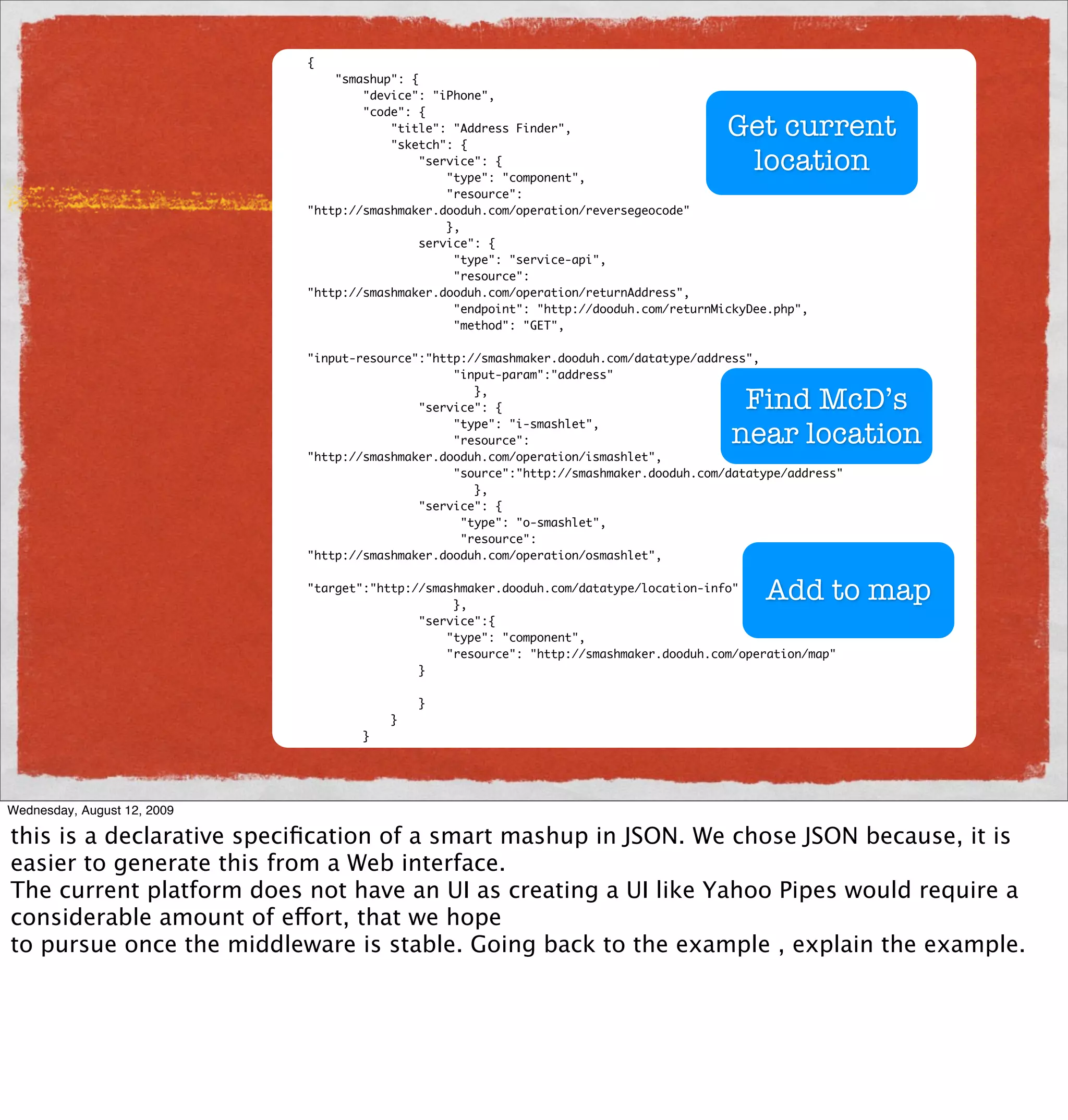 {
                                 "smashup": {
                                     "device": "iPhone",
                                     "code": {
                                         "title": "Address Finder",
                                         "sketch": {
                                                                                          Get current
                                              "service": {
                                                  "type": "component",
                                                                                           location
                                                  "resource":
                             "http://smashmaker.dooduh.com/operation/reversegeocode"
                                                  },
                                              service": {
                                                   "type": "service-api",
                                                   "resource":
                             "http://smashmaker.dooduh.com/operation/returnAddress",
                                                   "endpoint": "http://dooduh.com/returnMickyDee.php",
                                                   "method": "GET",

                             "input-resource":"http://smashmaker.dooduh.com/datatype/address",
                                                  "input-param":"address"
                                                     },
                                             "service": {                                  Find McD’s
                                                                                          near location
                                                  "type": "i-smashlet",
                                                  "resource":
                             "http://smashmaker.dooduh.com/operation/ismashlet",
                                                  "source":"http://smashmaker.dooduh.com/datatype/address"
                                                     },
                                             "service": {
                                                   "type": "o-smashlet",
                                                   "resource":
                             "http://smashmaker.dooduh.com/operation/osmashlet",

                             "target":"http://smashmaker.dooduh.com/datatype/location-info"
                                                  },
                                                                                               Add to map
                                             "service":{
                                                 "type": "component",
                                                 "resource": "http://smashmaker.dooduh.com/operation/map"
                                             }

                                             }
                                         }
                                     }




Wednesday, August 12, 2009

this is a declarative speciﬁcation of a smart mashup in JSON. We chose JSON because, it is
easier to generate this from a Web interface.
The current platform does not have an UI as creating a UI like Yahoo Pipes would require a
considerable amount of effort, that we hope
to pursue once the middleware is stable. Going back to the example , explain the example.
 